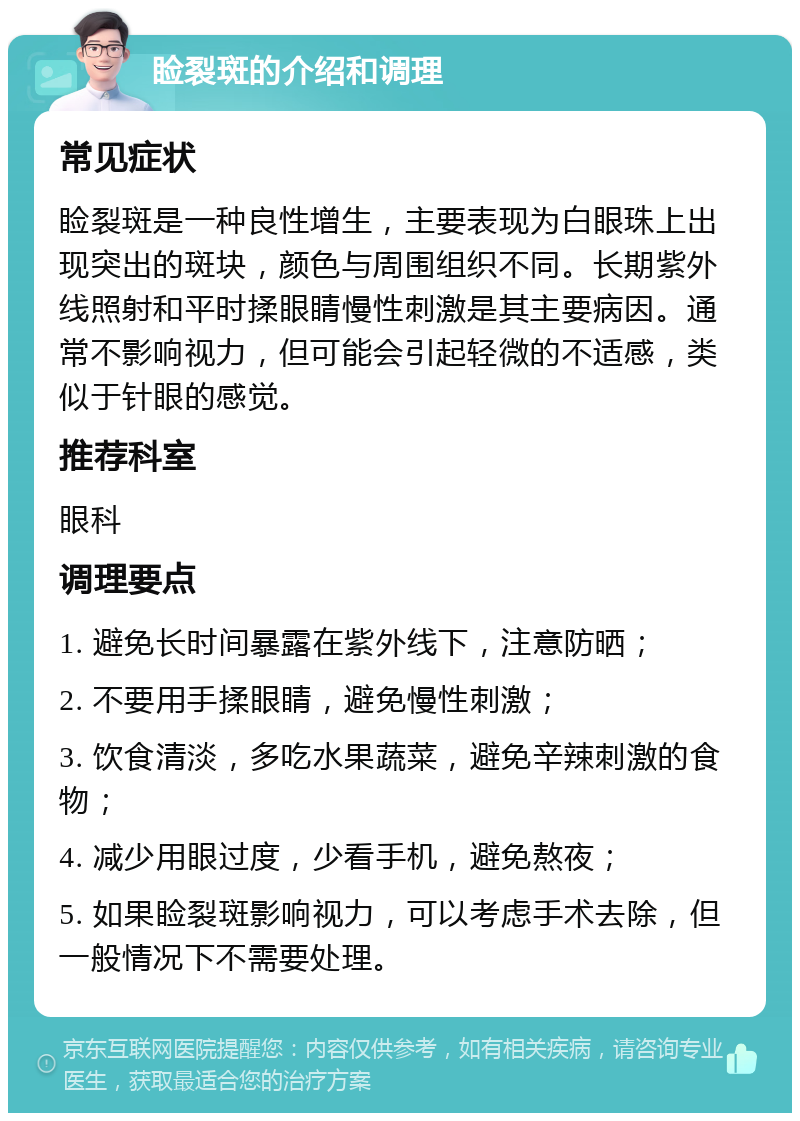 睑裂斑的介绍和调理 常见症状 睑裂斑是一种良性增生，主要表现为白眼珠上出现突出的斑块，颜色与周围组织不同。长期紫外线照射和平时揉眼睛慢性刺激是其主要病因。通常不影响视力，但可能会引起轻微的不适感，类似于针眼的感觉。 推荐科室 眼科 调理要点 1. 避免长时间暴露在紫外线下，注意防晒； 2. 不要用手揉眼睛，避免慢性刺激； 3. 饮食清淡，多吃水果蔬菜，避免辛辣刺激的食物； 4. 减少用眼过度，少看手机，避免熬夜； 5. 如果睑裂斑影响视力，可以考虑手术去除，但一般情况下不需要处理。