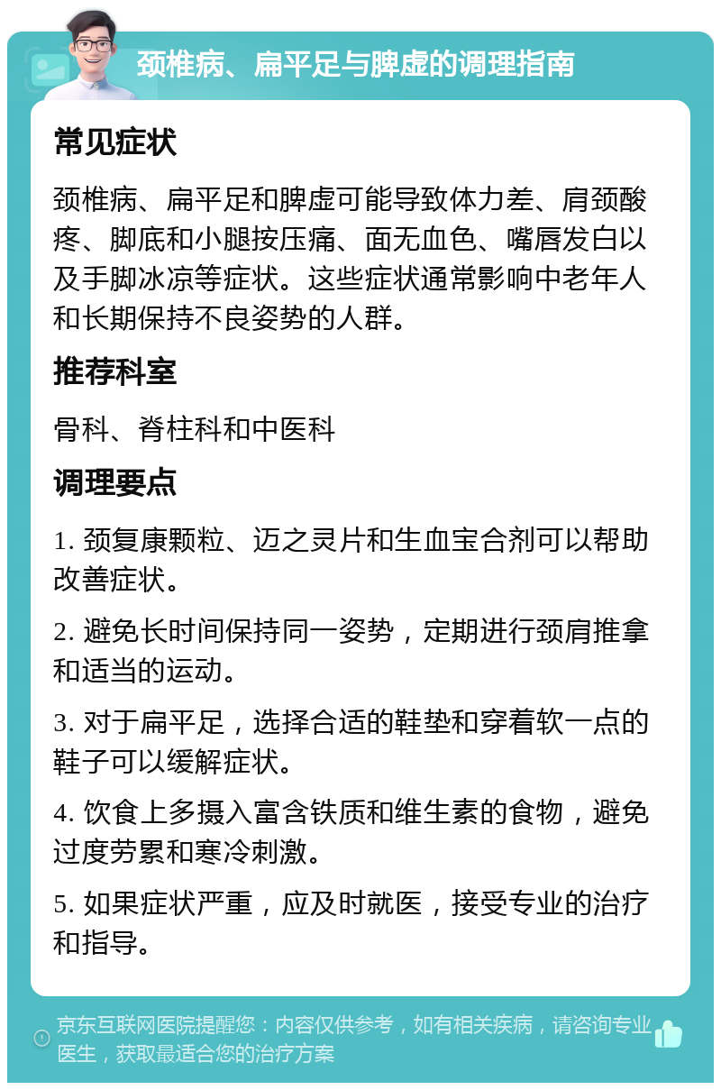 颈椎病、扁平足与脾虚的调理指南 常见症状 颈椎病、扁平足和脾虚可能导致体力差、肩颈酸疼、脚底和小腿按压痛、面无血色、嘴唇发白以及手脚冰凉等症状。这些症状通常影响中老年人和长期保持不良姿势的人群。 推荐科室 骨科、脊柱科和中医科 调理要点 1. 颈复康颗粒、迈之灵片和生血宝合剂可以帮助改善症状。 2. 避免长时间保持同一姿势，定期进行颈肩推拿和适当的运动。 3. 对于扁平足，选择合适的鞋垫和穿着软一点的鞋子可以缓解症状。 4. 饮食上多摄入富含铁质和维生素的食物，避免过度劳累和寒冷刺激。 5. 如果症状严重，应及时就医，接受专业的治疗和指导。