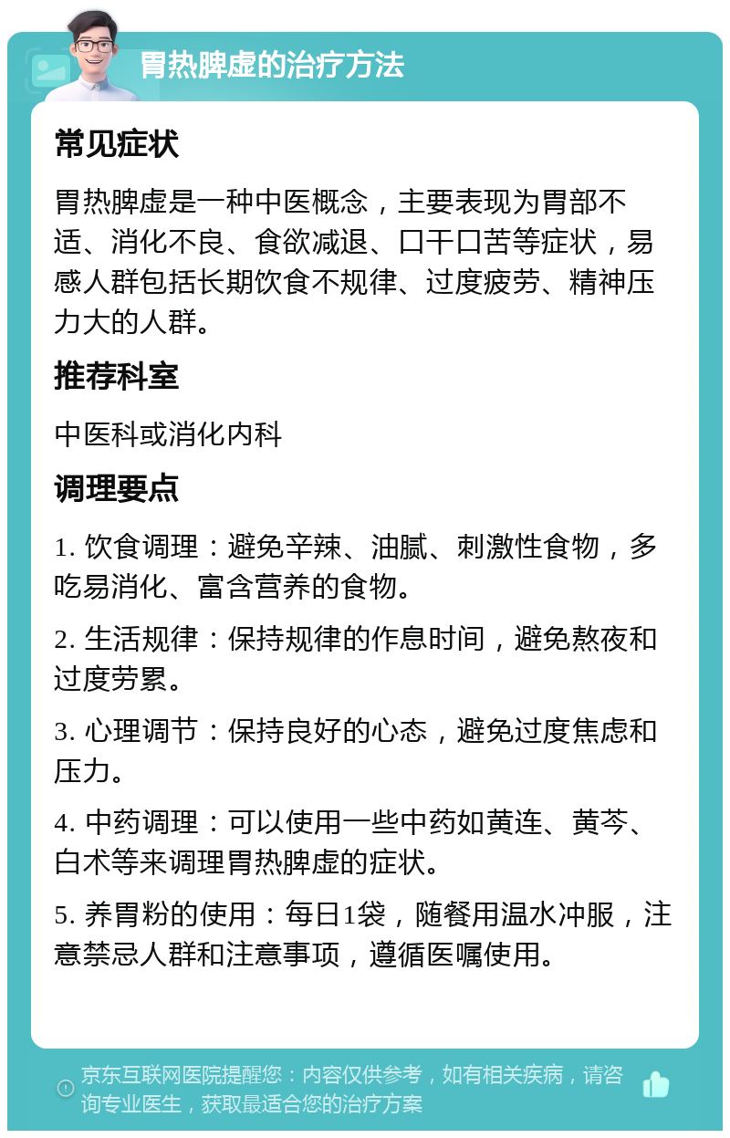 胃热脾虚的治疗方法 常见症状 胃热脾虚是一种中医概念，主要表现为胃部不适、消化不良、食欲减退、口干口苦等症状，易感人群包括长期饮食不规律、过度疲劳、精神压力大的人群。 推荐科室 中医科或消化内科 调理要点 1. 饮食调理：避免辛辣、油腻、刺激性食物，多吃易消化、富含营养的食物。 2. 生活规律：保持规律的作息时间，避免熬夜和过度劳累。 3. 心理调节：保持良好的心态，避免过度焦虑和压力。 4. 中药调理：可以使用一些中药如黄连、黄芩、白术等来调理胃热脾虚的症状。 5. 养胃粉的使用：每日1袋，随餐用温水冲服，注意禁忌人群和注意事项，遵循医嘱使用。