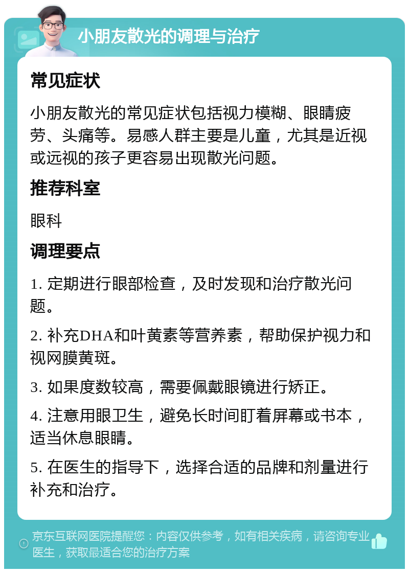 小朋友散光的调理与治疗 常见症状 小朋友散光的常见症状包括视力模糊、眼睛疲劳、头痛等。易感人群主要是儿童，尤其是近视或远视的孩子更容易出现散光问题。 推荐科室 眼科 调理要点 1. 定期进行眼部检查，及时发现和治疗散光问题。 2. 补充DHA和叶黄素等营养素，帮助保护视力和视网膜黄斑。 3. 如果度数较高，需要佩戴眼镜进行矫正。 4. 注意用眼卫生，避免长时间盯着屏幕或书本，适当休息眼睛。 5. 在医生的指导下，选择合适的品牌和剂量进行补充和治疗。