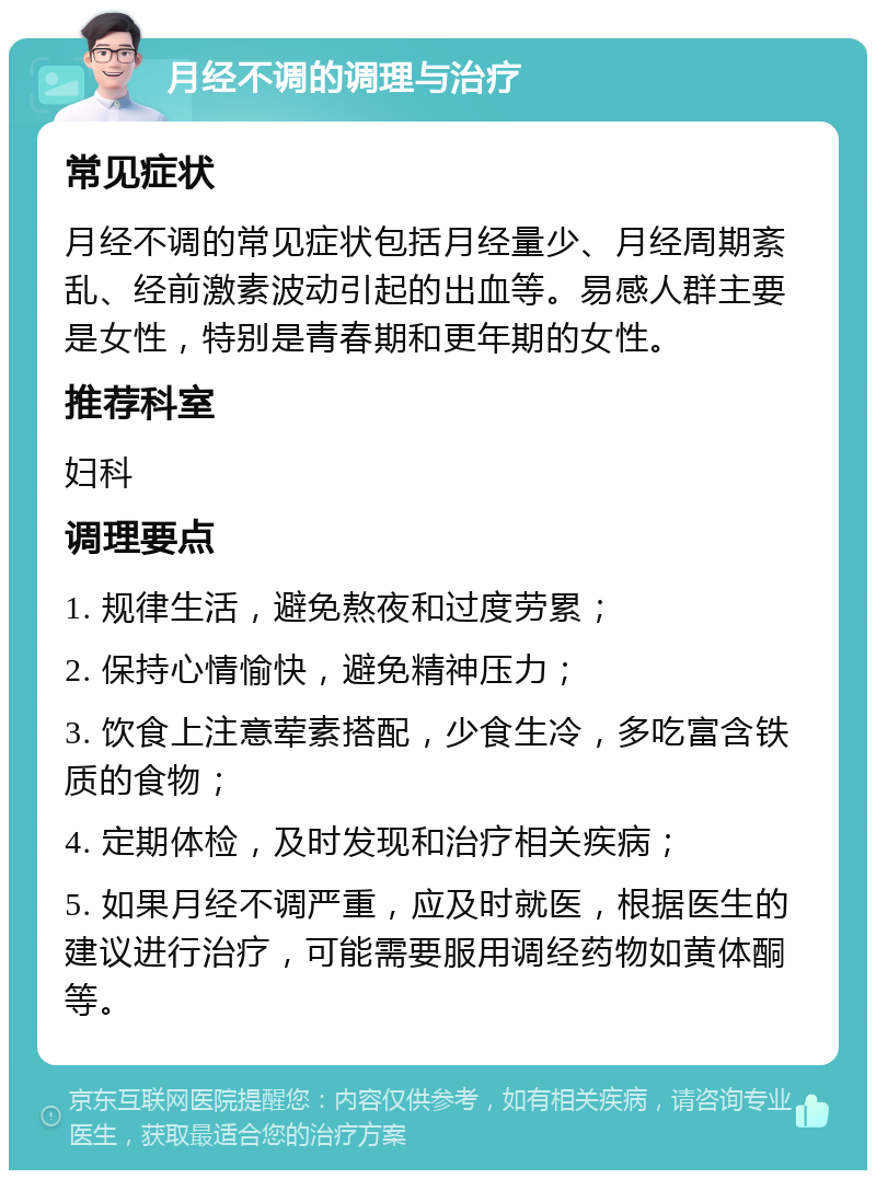 月经不调的调理与治疗 常见症状 月经不调的常见症状包括月经量少、月经周期紊乱、经前激素波动引起的出血等。易感人群主要是女性，特别是青春期和更年期的女性。 推荐科室 妇科 调理要点 1. 规律生活，避免熬夜和过度劳累； 2. 保持心情愉快，避免精神压力； 3. 饮食上注意荤素搭配，少食生冷，多吃富含铁质的食物； 4. 定期体检，及时发现和治疗相关疾病； 5. 如果月经不调严重，应及时就医，根据医生的建议进行治疗，可能需要服用调经药物如黄体酮等。