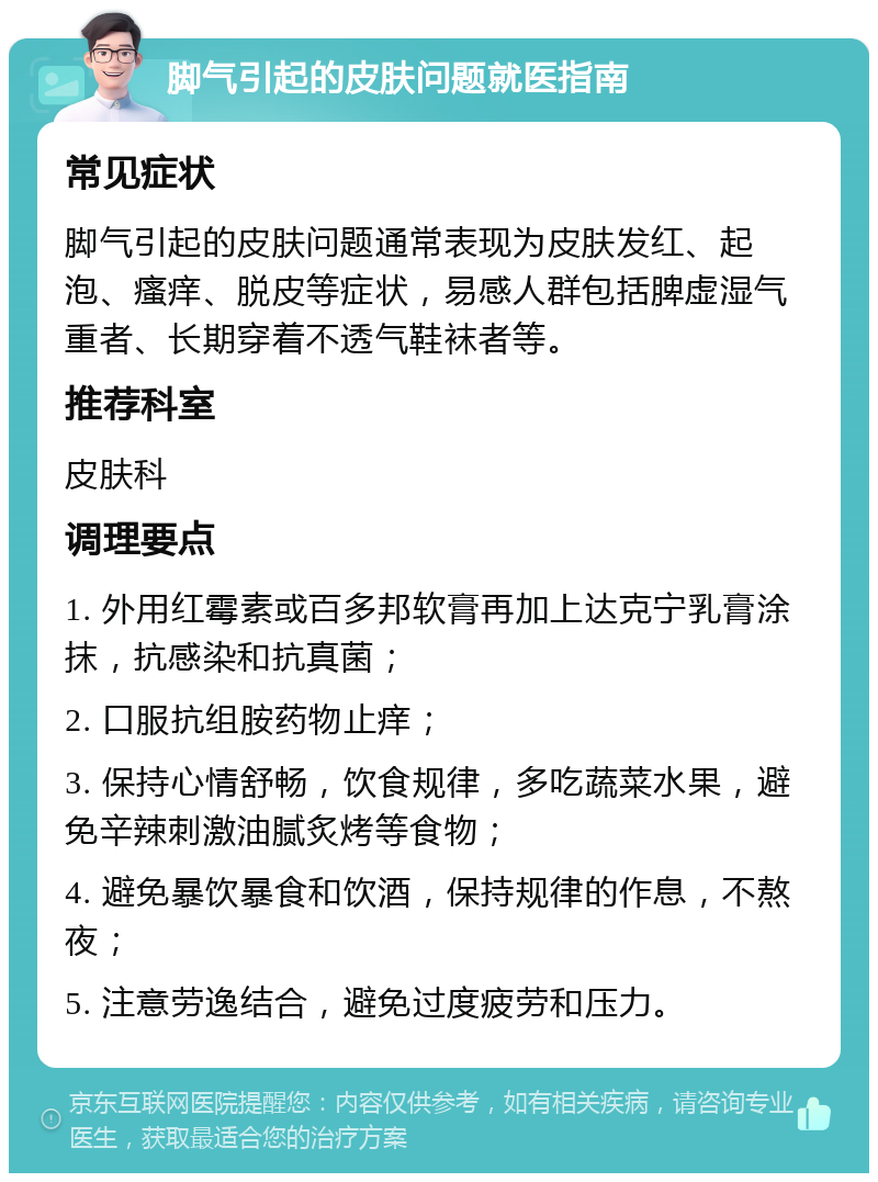 脚气引起的皮肤问题就医指南 常见症状 脚气引起的皮肤问题通常表现为皮肤发红、起泡、瘙痒、脱皮等症状，易感人群包括脾虚湿气重者、长期穿着不透气鞋袜者等。 推荐科室 皮肤科 调理要点 1. 外用红霉素或百多邦软膏再加上达克宁乳膏涂抹，抗感染和抗真菌； 2. 口服抗组胺药物止痒； 3. 保持心情舒畅，饮食规律，多吃蔬菜水果，避免辛辣刺激油腻炙烤等食物； 4. 避免暴饮暴食和饮酒，保持规律的作息，不熬夜； 5. 注意劳逸结合，避免过度疲劳和压力。