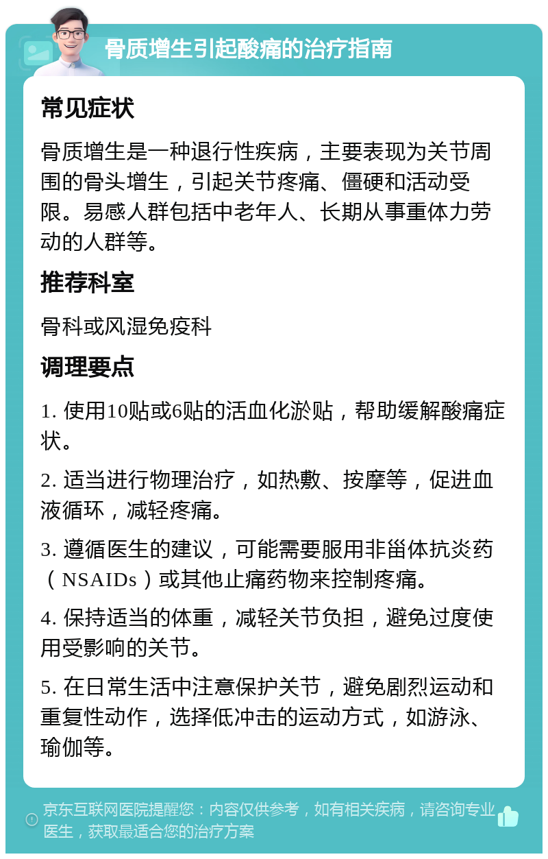 骨质增生引起酸痛的治疗指南 常见症状 骨质增生是一种退行性疾病，主要表现为关节周围的骨头增生，引起关节疼痛、僵硬和活动受限。易感人群包括中老年人、长期从事重体力劳动的人群等。 推荐科室 骨科或风湿免疫科 调理要点 1. 使用10贴或6贴的活血化淤贴，帮助缓解酸痛症状。 2. 适当进行物理治疗，如热敷、按摩等，促进血液循环，减轻疼痛。 3. 遵循医生的建议，可能需要服用非甾体抗炎药（NSAIDs）或其他止痛药物来控制疼痛。 4. 保持适当的体重，减轻关节负担，避免过度使用受影响的关节。 5. 在日常生活中注意保护关节，避免剧烈运动和重复性动作，选择低冲击的运动方式，如游泳、瑜伽等。