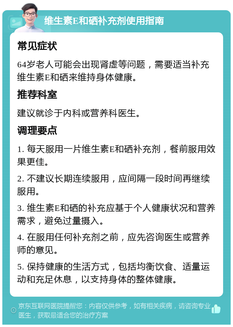 维生素E和硒补充剂使用指南 常见症状 64岁老人可能会出现肾虚等问题，需要适当补充维生素E和硒来维持身体健康。 推荐科室 建议就诊于内科或营养科医生。 调理要点 1. 每天服用一片维生素E和硒补充剂，餐前服用效果更佳。 2. 不建议长期连续服用，应间隔一段时间再继续服用。 3. 维生素E和硒的补充应基于个人健康状况和营养需求，避免过量摄入。 4. 在服用任何补充剂之前，应先咨询医生或营养师的意见。 5. 保持健康的生活方式，包括均衡饮食、适量运动和充足休息，以支持身体的整体健康。