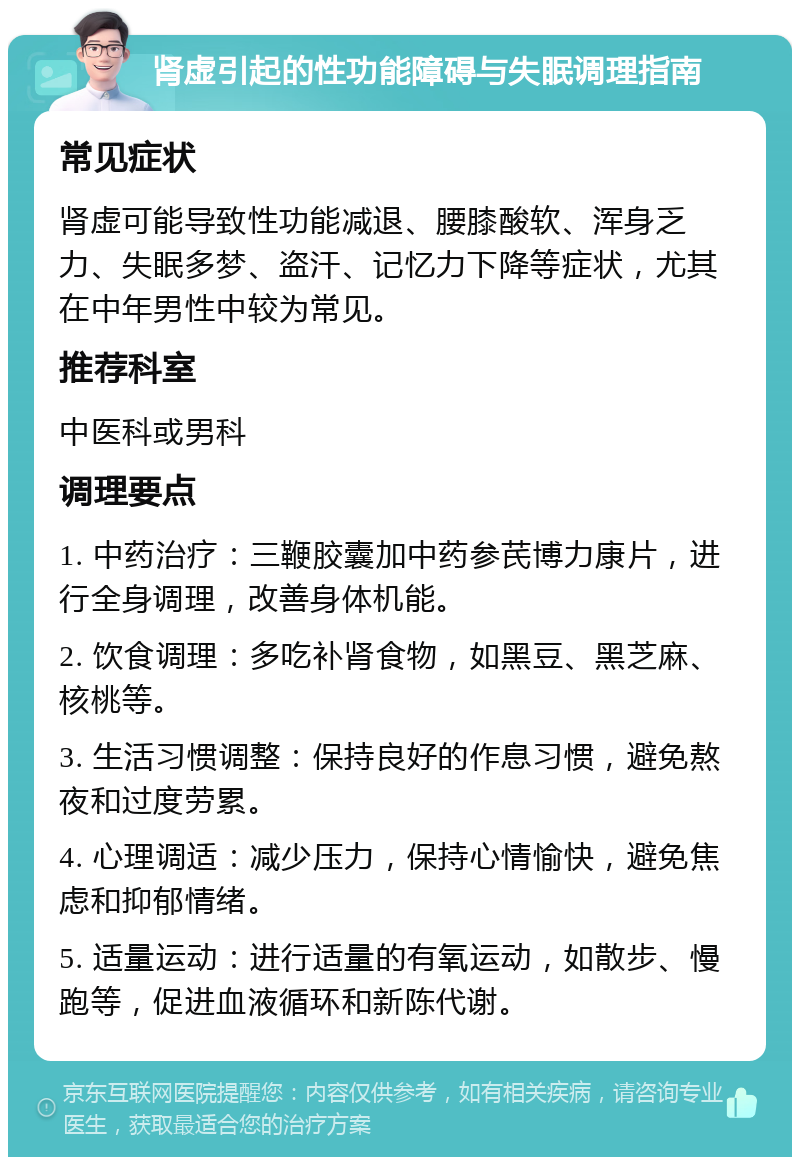 肾虚引起的性功能障碍与失眠调理指南 常见症状 肾虚可能导致性功能减退、腰膝酸软、浑身乏力、失眠多梦、盗汗、记忆力下降等症状，尤其在中年男性中较为常见。 推荐科室 中医科或男科 调理要点 1. 中药治疗：三鞭胶囊加中药参芪博力康片，进行全身调理，改善身体机能。 2. 饮食调理：多吃补肾食物，如黑豆、黑芝麻、核桃等。 3. 生活习惯调整：保持良好的作息习惯，避免熬夜和过度劳累。 4. 心理调适：减少压力，保持心情愉快，避免焦虑和抑郁情绪。 5. 适量运动：进行适量的有氧运动，如散步、慢跑等，促进血液循环和新陈代谢。