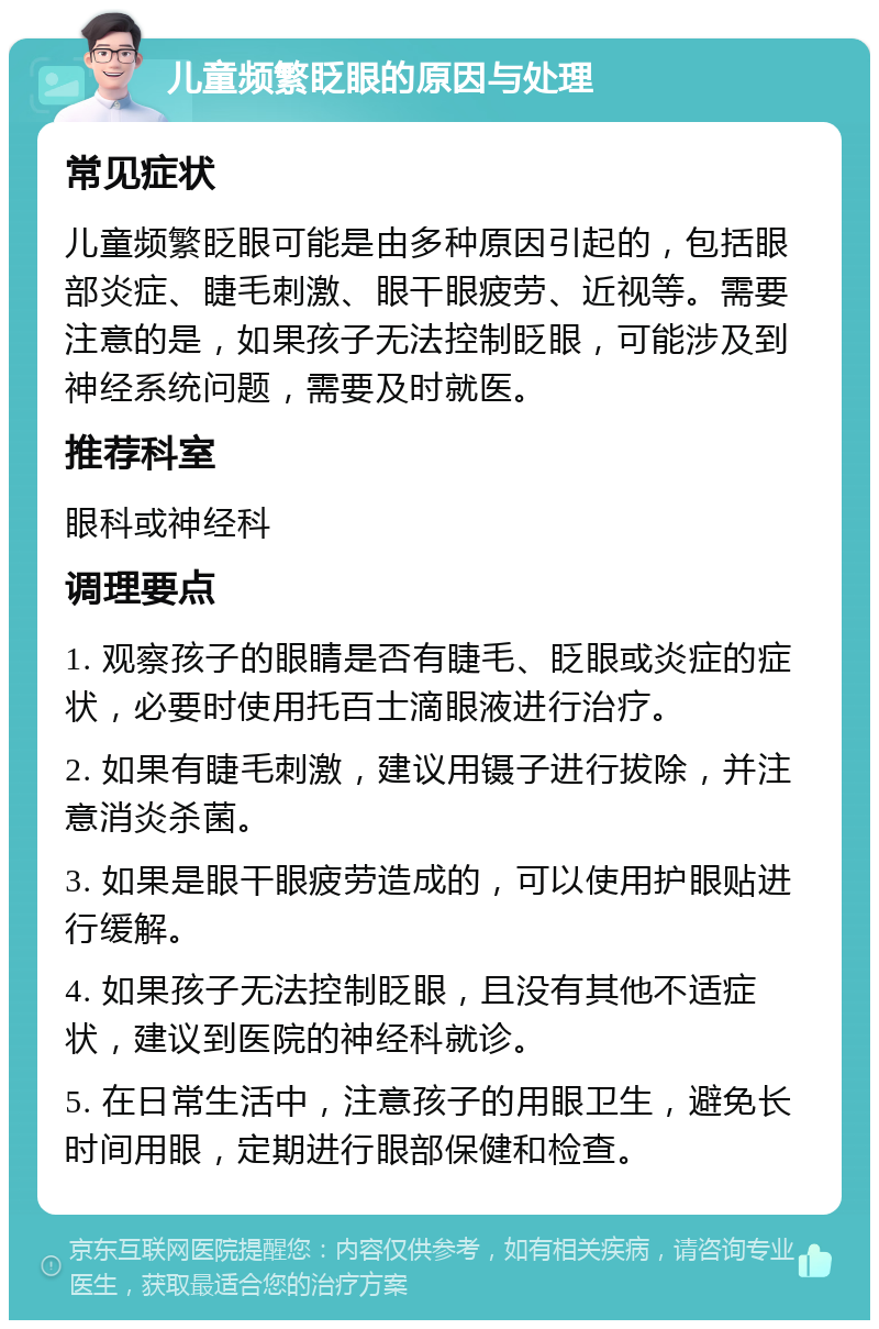 儿童频繁眨眼的原因与处理 常见症状 儿童频繁眨眼可能是由多种原因引起的，包括眼部炎症、睫毛刺激、眼干眼疲劳、近视等。需要注意的是，如果孩子无法控制眨眼，可能涉及到神经系统问题，需要及时就医。 推荐科室 眼科或神经科 调理要点 1. 观察孩子的眼睛是否有睫毛、眨眼或炎症的症状，必要时使用托百士滴眼液进行治疗。 2. 如果有睫毛刺激，建议用镊子进行拔除，并注意消炎杀菌。 3. 如果是眼干眼疲劳造成的，可以使用护眼贴进行缓解。 4. 如果孩子无法控制眨眼，且没有其他不适症状，建议到医院的神经科就诊。 5. 在日常生活中，注意孩子的用眼卫生，避免长时间用眼，定期进行眼部保健和检查。