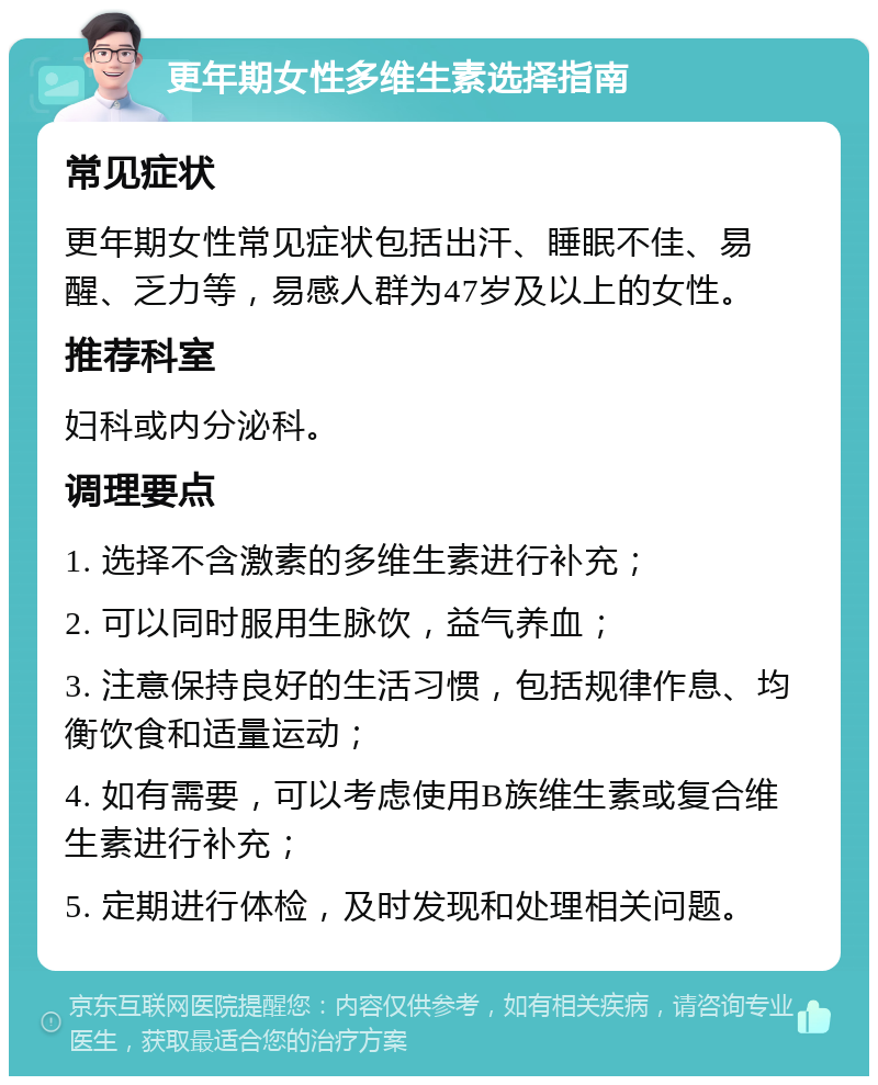 更年期女性多维生素选择指南 常见症状 更年期女性常见症状包括出汗、睡眠不佳、易醒、乏力等，易感人群为47岁及以上的女性。 推荐科室 妇科或内分泌科。 调理要点 1. 选择不含激素的多维生素进行补充； 2. 可以同时服用生脉饮，益气养血； 3. 注意保持良好的生活习惯，包括规律作息、均衡饮食和适量运动； 4. 如有需要，可以考虑使用B族维生素或复合维生素进行补充； 5. 定期进行体检，及时发现和处理相关问题。