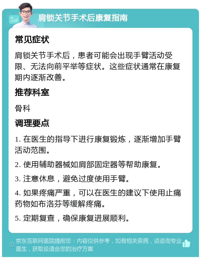 肩锁关节手术后康复指南 常见症状 肩锁关节手术后，患者可能会出现手臂活动受限、无法向前平举等症状。这些症状通常在康复期内逐渐改善。 推荐科室 骨科 调理要点 1. 在医生的指导下进行康复锻炼，逐渐增加手臂活动范围。 2. 使用辅助器械如肩部固定器等帮助康复。 3. 注意休息，避免过度使用手臂。 4. 如果疼痛严重，可以在医生的建议下使用止痛药物如布洛芬等缓解疼痛。 5. 定期复查，确保康复进展顺利。