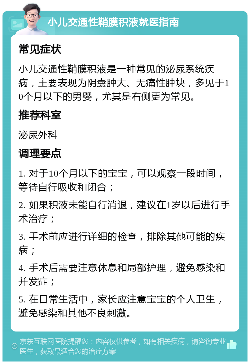 小儿交通性鞘膜积液就医指南 常见症状 小儿交通性鞘膜积液是一种常见的泌尿系统疾病，主要表现为阴囊肿大、无痛性肿块，多见于10个月以下的男婴，尤其是右侧更为常见。 推荐科室 泌尿外科 调理要点 1. 对于10个月以下的宝宝，可以观察一段时间，等待自行吸收和闭合； 2. 如果积液未能自行消退，建议在1岁以后进行手术治疗； 3. 手术前应进行详细的检查，排除其他可能的疾病； 4. 手术后需要注意休息和局部护理，避免感染和并发症； 5. 在日常生活中，家长应注意宝宝的个人卫生，避免感染和其他不良刺激。