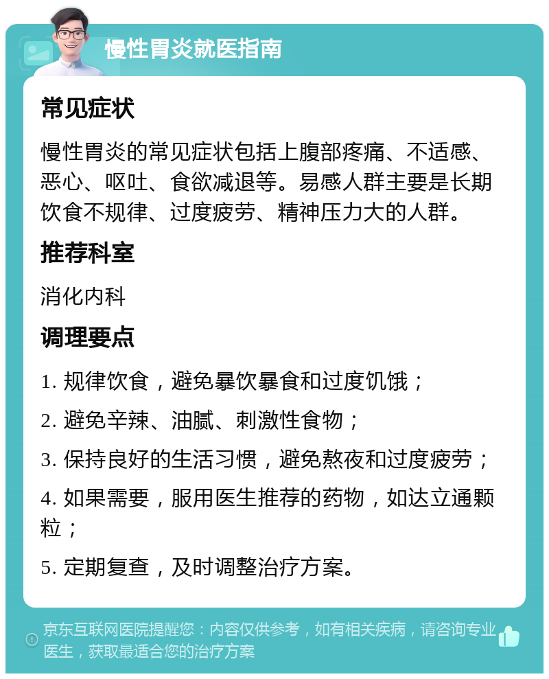 慢性胃炎就医指南 常见症状 慢性胃炎的常见症状包括上腹部疼痛、不适感、恶心、呕吐、食欲减退等。易感人群主要是长期饮食不规律、过度疲劳、精神压力大的人群。 推荐科室 消化内科 调理要点 1. 规律饮食，避免暴饮暴食和过度饥饿； 2. 避免辛辣、油腻、刺激性食物； 3. 保持良好的生活习惯，避免熬夜和过度疲劳； 4. 如果需要，服用医生推荐的药物，如达立通颗粒； 5. 定期复查，及时调整治疗方案。