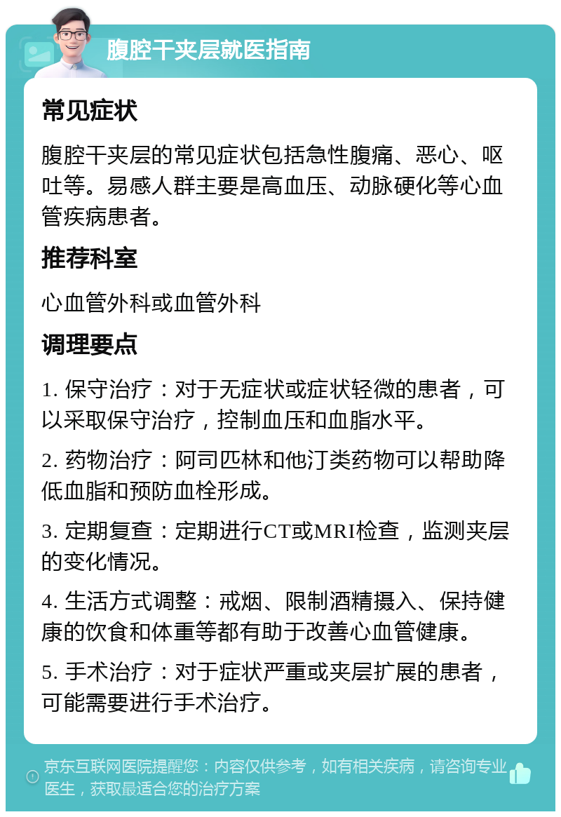 腹腔干夹层就医指南 常见症状 腹腔干夹层的常见症状包括急性腹痛、恶心、呕吐等。易感人群主要是高血压、动脉硬化等心血管疾病患者。 推荐科室 心血管外科或血管外科 调理要点 1. 保守治疗：对于无症状或症状轻微的患者，可以采取保守治疗，控制血压和血脂水平。 2. 药物治疗：阿司匹林和他汀类药物可以帮助降低血脂和预防血栓形成。 3. 定期复查：定期进行CT或MRI检查，监测夹层的变化情况。 4. 生活方式调整：戒烟、限制酒精摄入、保持健康的饮食和体重等都有助于改善心血管健康。 5. 手术治疗：对于症状严重或夹层扩展的患者，可能需要进行手术治疗。