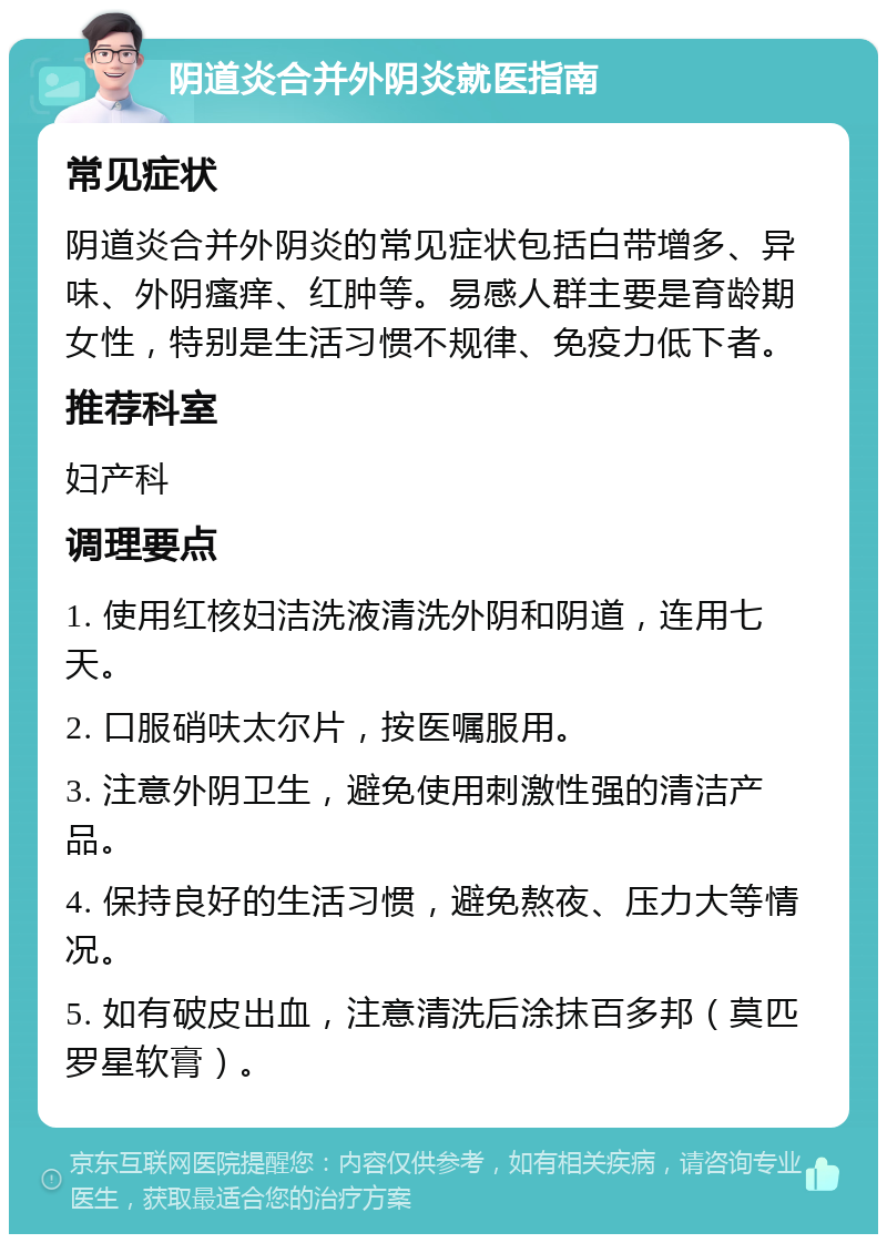 阴道炎合并外阴炎就医指南 常见症状 阴道炎合并外阴炎的常见症状包括白带增多、异味、外阴瘙痒、红肿等。易感人群主要是育龄期女性，特别是生活习惯不规律、免疫力低下者。 推荐科室 妇产科 调理要点 1. 使用红核妇洁洗液清洗外阴和阴道，连用七天。 2. 口服硝呋太尔片，按医嘱服用。 3. 注意外阴卫生，避免使用刺激性强的清洁产品。 4. 保持良好的生活习惯，避免熬夜、压力大等情况。 5. 如有破皮出血，注意清洗后涂抹百多邦（莫匹罗星软膏）。