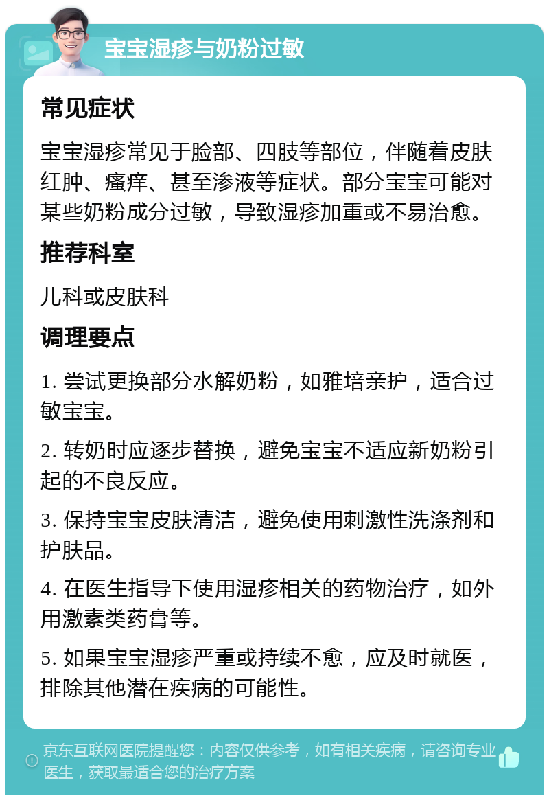 宝宝湿疹与奶粉过敏 常见症状 宝宝湿疹常见于脸部、四肢等部位，伴随着皮肤红肿、瘙痒、甚至渗液等症状。部分宝宝可能对某些奶粉成分过敏，导致湿疹加重或不易治愈。 推荐科室 儿科或皮肤科 调理要点 1. 尝试更换部分水解奶粉，如雅培亲护，适合过敏宝宝。 2. 转奶时应逐步替换，避免宝宝不适应新奶粉引起的不良反应。 3. 保持宝宝皮肤清洁，避免使用刺激性洗涤剂和护肤品。 4. 在医生指导下使用湿疹相关的药物治疗，如外用激素类药膏等。 5. 如果宝宝湿疹严重或持续不愈，应及时就医，排除其他潜在疾病的可能性。