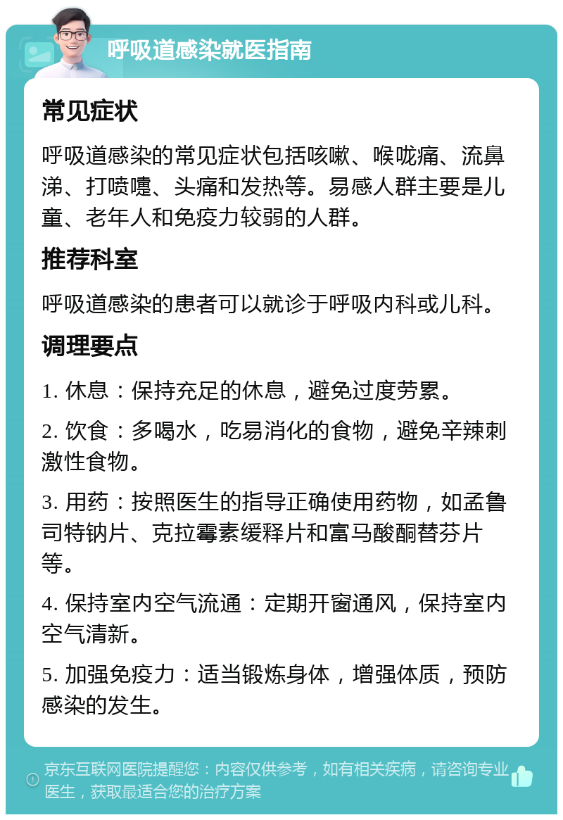 呼吸道感染就医指南 常见症状 呼吸道感染的常见症状包括咳嗽、喉咙痛、流鼻涕、打喷嚏、头痛和发热等。易感人群主要是儿童、老年人和免疫力较弱的人群。 推荐科室 呼吸道感染的患者可以就诊于呼吸内科或儿科。 调理要点 1. 休息：保持充足的休息，避免过度劳累。 2. 饮食：多喝水，吃易消化的食物，避免辛辣刺激性食物。 3. 用药：按照医生的指导正确使用药物，如孟鲁司特钠片、克拉霉素缓释片和富马酸酮替芬片等。 4. 保持室内空气流通：定期开窗通风，保持室内空气清新。 5. 加强免疫力：适当锻炼身体，增强体质，预防感染的发生。