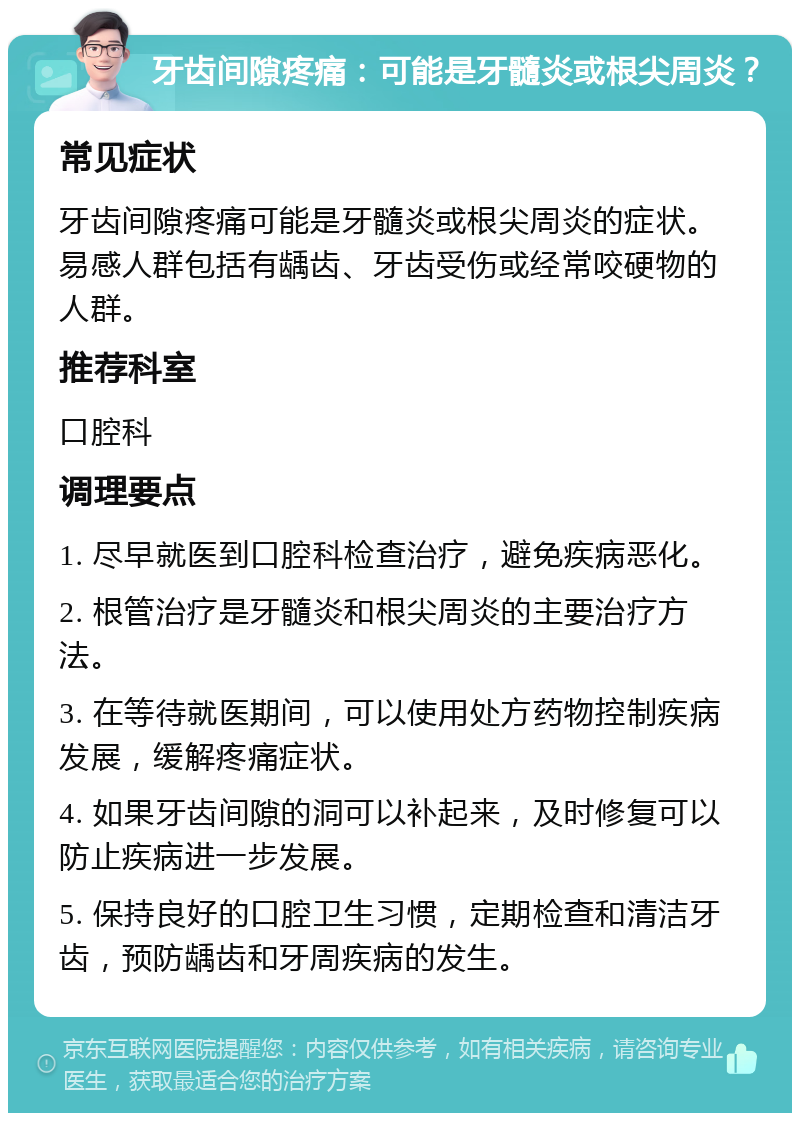 牙齿间隙疼痛：可能是牙髓炎或根尖周炎？ 常见症状 牙齿间隙疼痛可能是牙髓炎或根尖周炎的症状。易感人群包括有龋齿、牙齿受伤或经常咬硬物的人群。 推荐科室 口腔科 调理要点 1. 尽早就医到口腔科检查治疗，避免疾病恶化。 2. 根管治疗是牙髓炎和根尖周炎的主要治疗方法。 3. 在等待就医期间，可以使用处方药物控制疾病发展，缓解疼痛症状。 4. 如果牙齿间隙的洞可以补起来，及时修复可以防止疾病进一步发展。 5. 保持良好的口腔卫生习惯，定期检查和清洁牙齿，预防龋齿和牙周疾病的发生。