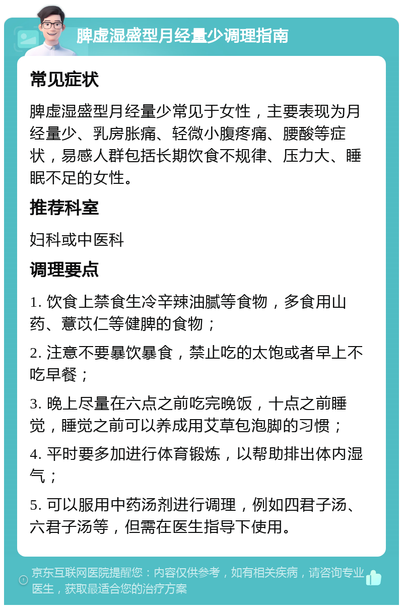 脾虚湿盛型月经量少调理指南 常见症状 脾虚湿盛型月经量少常见于女性，主要表现为月经量少、乳房胀痛、轻微小腹疼痛、腰酸等症状，易感人群包括长期饮食不规律、压力大、睡眠不足的女性。 推荐科室 妇科或中医科 调理要点 1. 饮食上禁食生冷辛辣油腻等食物，多食用山药、薏苡仁等健脾的食物； 2. 注意不要暴饮暴食，禁止吃的太饱或者早上不吃早餐； 3. 晚上尽量在六点之前吃完晚饭，十点之前睡觉，睡觉之前可以养成用艾草包泡脚的习惯； 4. 平时要多加进行体育锻炼，以帮助排出体内湿气； 5. 可以服用中药汤剂进行调理，例如四君子汤、六君子汤等，但需在医生指导下使用。