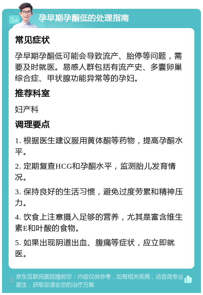 孕早期孕酮低的处理指南 常见症状 孕早期孕酮低可能会导致流产、胎停等问题，需要及时就医。易感人群包括有流产史、多囊卵巢综合症、甲状腺功能异常等的孕妇。 推荐科室 妇产科 调理要点 1. 根据医生建议服用黄体酮等药物，提高孕酮水平。 2. 定期复查HCG和孕酮水平，监测胎儿发育情况。 3. 保持良好的生活习惯，避免过度劳累和精神压力。 4. 饮食上注意摄入足够的营养，尤其是富含维生素E和叶酸的食物。 5. 如果出现阴道出血、腹痛等症状，应立即就医。