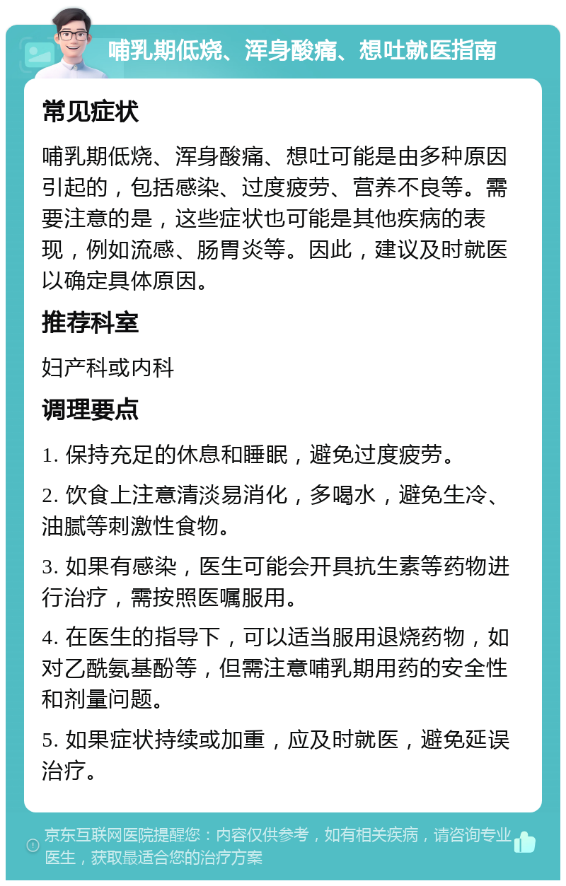 哺乳期低烧、浑身酸痛、想吐就医指南 常见症状 哺乳期低烧、浑身酸痛、想吐可能是由多种原因引起的，包括感染、过度疲劳、营养不良等。需要注意的是，这些症状也可能是其他疾病的表现，例如流感、肠胃炎等。因此，建议及时就医以确定具体原因。 推荐科室 妇产科或内科 调理要点 1. 保持充足的休息和睡眠，避免过度疲劳。 2. 饮食上注意清淡易消化，多喝水，避免生冷、油腻等刺激性食物。 3. 如果有感染，医生可能会开具抗生素等药物进行治疗，需按照医嘱服用。 4. 在医生的指导下，可以适当服用退烧药物，如对乙酰氨基酚等，但需注意哺乳期用药的安全性和剂量问题。 5. 如果症状持续或加重，应及时就医，避免延误治疗。