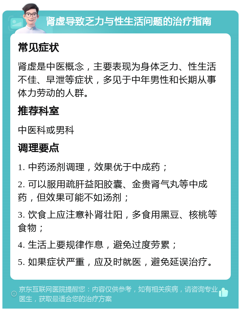 肾虚导致乏力与性生活问题的治疗指南 常见症状 肾虚是中医概念，主要表现为身体乏力、性生活不佳、早泄等症状，多见于中年男性和长期从事体力劳动的人群。 推荐科室 中医科或男科 调理要点 1. 中药汤剂调理，效果优于中成药； 2. 可以服用疏肝益阳胶囊、金贵肾气丸等中成药，但效果可能不如汤剂； 3. 饮食上应注意补肾壮阳，多食用黑豆、核桃等食物； 4. 生活上要规律作息，避免过度劳累； 5. 如果症状严重，应及时就医，避免延误治疗。