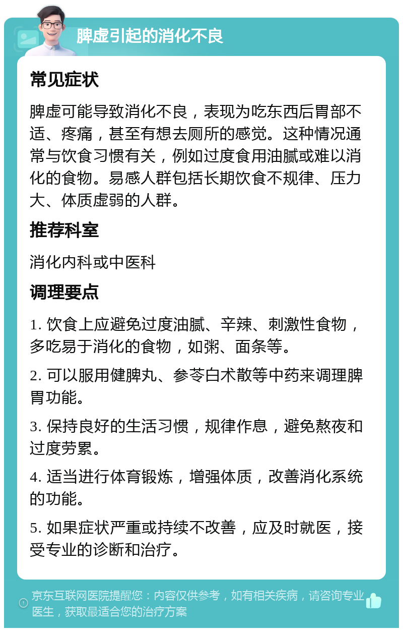 脾虚引起的消化不良 常见症状 脾虚可能导致消化不良，表现为吃东西后胃部不适、疼痛，甚至有想去厕所的感觉。这种情况通常与饮食习惯有关，例如过度食用油腻或难以消化的食物。易感人群包括长期饮食不规律、压力大、体质虚弱的人群。 推荐科室 消化内科或中医科 调理要点 1. 饮食上应避免过度油腻、辛辣、刺激性食物，多吃易于消化的食物，如粥、面条等。 2. 可以服用健脾丸、参苓白术散等中药来调理脾胃功能。 3. 保持良好的生活习惯，规律作息，避免熬夜和过度劳累。 4. 适当进行体育锻炼，增强体质，改善消化系统的功能。 5. 如果症状严重或持续不改善，应及时就医，接受专业的诊断和治疗。