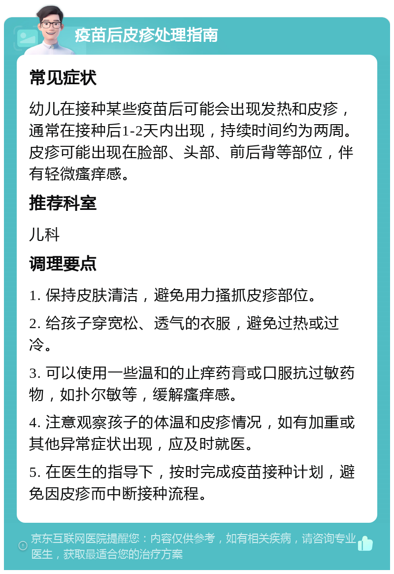 疫苗后皮疹处理指南 常见症状 幼儿在接种某些疫苗后可能会出现发热和皮疹，通常在接种后1-2天内出现，持续时间约为两周。皮疹可能出现在脸部、头部、前后背等部位，伴有轻微瘙痒感。 推荐科室 儿科 调理要点 1. 保持皮肤清洁，避免用力搔抓皮疹部位。 2. 给孩子穿宽松、透气的衣服，避免过热或过冷。 3. 可以使用一些温和的止痒药膏或口服抗过敏药物，如扑尔敏等，缓解瘙痒感。 4. 注意观察孩子的体温和皮疹情况，如有加重或其他异常症状出现，应及时就医。 5. 在医生的指导下，按时完成疫苗接种计划，避免因皮疹而中断接种流程。