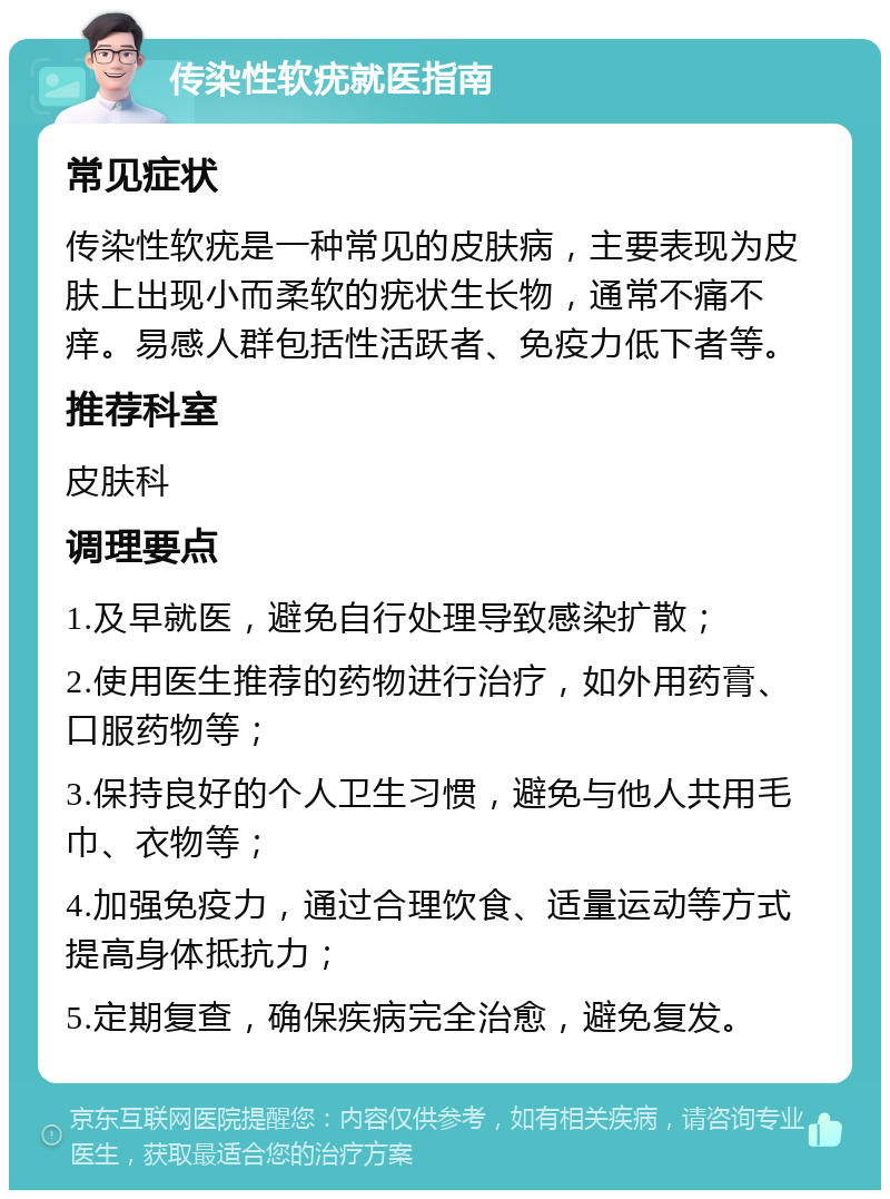 传染性软疣就医指南 常见症状 传染性软疣是一种常见的皮肤病，主要表现为皮肤上出现小而柔软的疣状生长物，通常不痛不痒。易感人群包括性活跃者、免疫力低下者等。 推荐科室 皮肤科 调理要点 1.及早就医，避免自行处理导致感染扩散； 2.使用医生推荐的药物进行治疗，如外用药膏、口服药物等； 3.保持良好的个人卫生习惯，避免与他人共用毛巾、衣物等； 4.加强免疫力，通过合理饮食、适量运动等方式提高身体抵抗力； 5.定期复查，确保疾病完全治愈，避免复发。