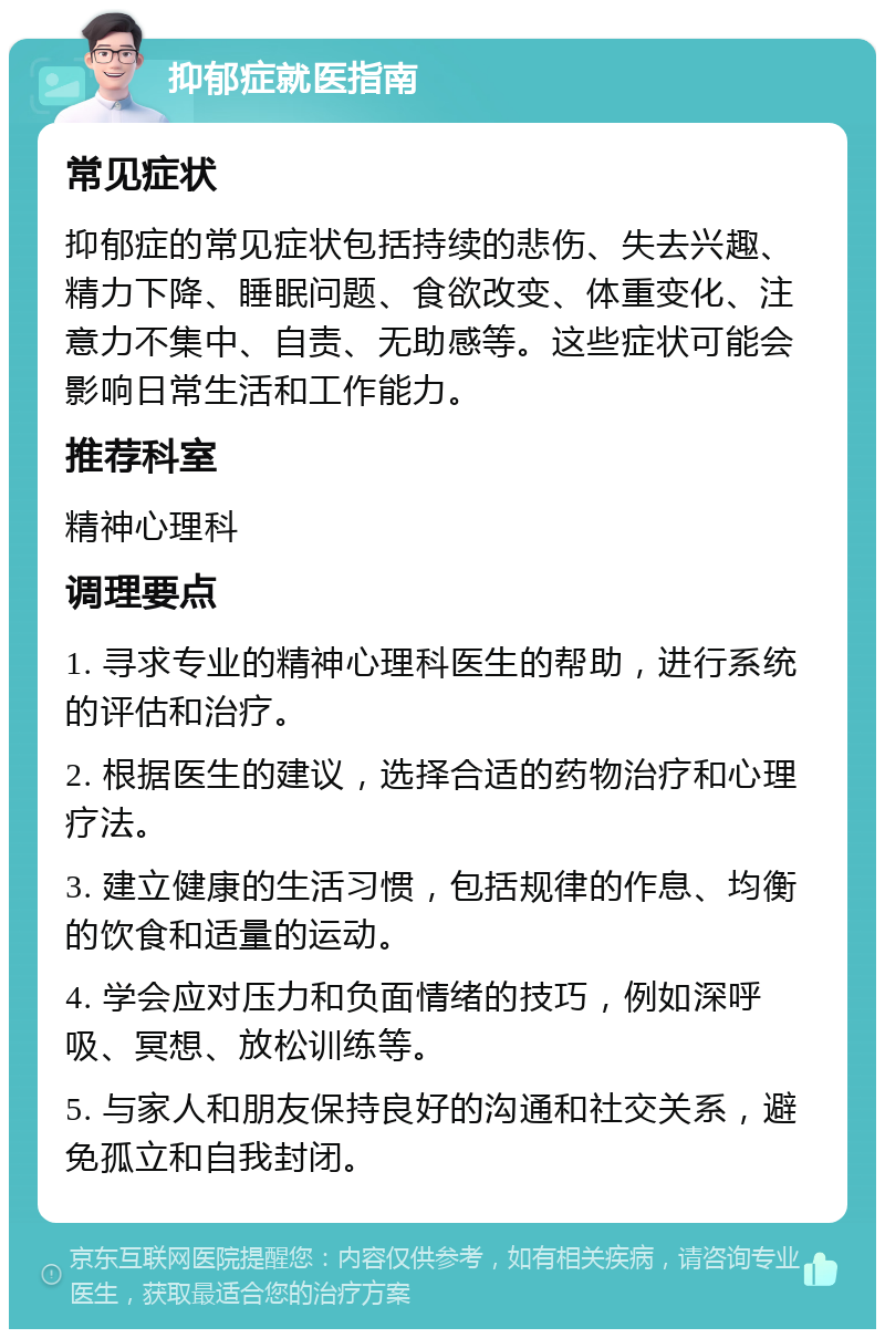 抑郁症就医指南 常见症状 抑郁症的常见症状包括持续的悲伤、失去兴趣、精力下降、睡眠问题、食欲改变、体重变化、注意力不集中、自责、无助感等。这些症状可能会影响日常生活和工作能力。 推荐科室 精神心理科 调理要点 1. 寻求专业的精神心理科医生的帮助，进行系统的评估和治疗。 2. 根据医生的建议，选择合适的药物治疗和心理疗法。 3. 建立健康的生活习惯，包括规律的作息、均衡的饮食和适量的运动。 4. 学会应对压力和负面情绪的技巧，例如深呼吸、冥想、放松训练等。 5. 与家人和朋友保持良好的沟通和社交关系，避免孤立和自我封闭。