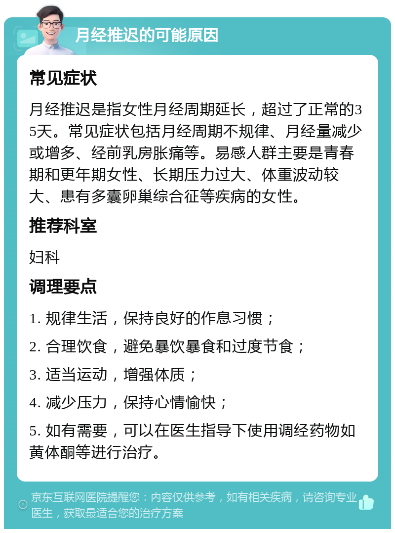 月经推迟的可能原因 常见症状 月经推迟是指女性月经周期延长，超过了正常的35天。常见症状包括月经周期不规律、月经量减少或增多、经前乳房胀痛等。易感人群主要是青春期和更年期女性、长期压力过大、体重波动较大、患有多囊卵巢综合征等疾病的女性。 推荐科室 妇科 调理要点 1. 规律生活，保持良好的作息习惯； 2. 合理饮食，避免暴饮暴食和过度节食； 3. 适当运动，增强体质； 4. 减少压力，保持心情愉快； 5. 如有需要，可以在医生指导下使用调经药物如黄体酮等进行治疗。