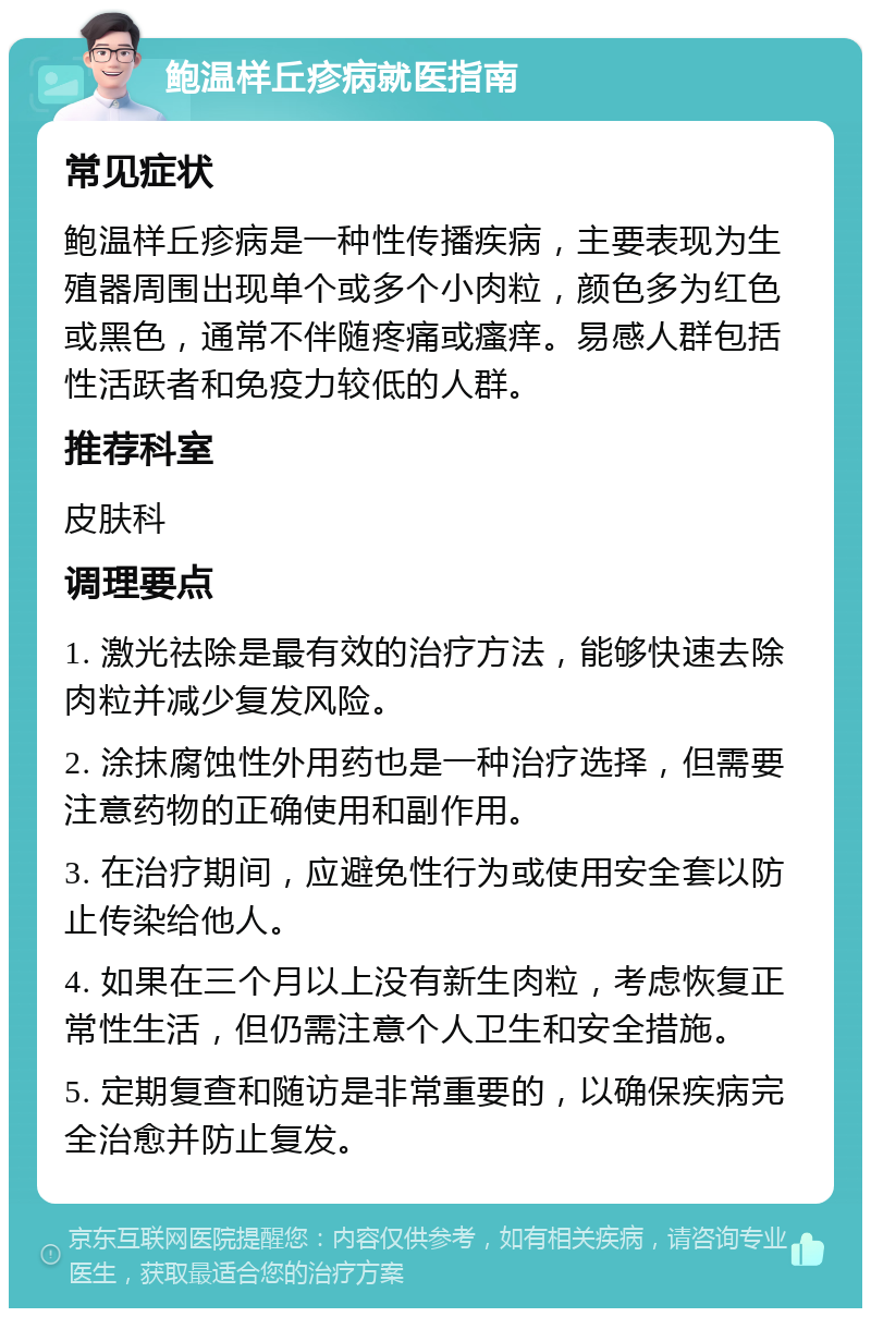 鲍温样丘疹病就医指南 常见症状 鲍温样丘疹病是一种性传播疾病，主要表现为生殖器周围出现单个或多个小肉粒，颜色多为红色或黑色，通常不伴随疼痛或瘙痒。易感人群包括性活跃者和免疫力较低的人群。 推荐科室 皮肤科 调理要点 1. 激光祛除是最有效的治疗方法，能够快速去除肉粒并减少复发风险。 2. 涂抹腐蚀性外用药也是一种治疗选择，但需要注意药物的正确使用和副作用。 3. 在治疗期间，应避免性行为或使用安全套以防止传染给他人。 4. 如果在三个月以上没有新生肉粒，考虑恢复正常性生活，但仍需注意个人卫生和安全措施。 5. 定期复查和随访是非常重要的，以确保疾病完全治愈并防止复发。