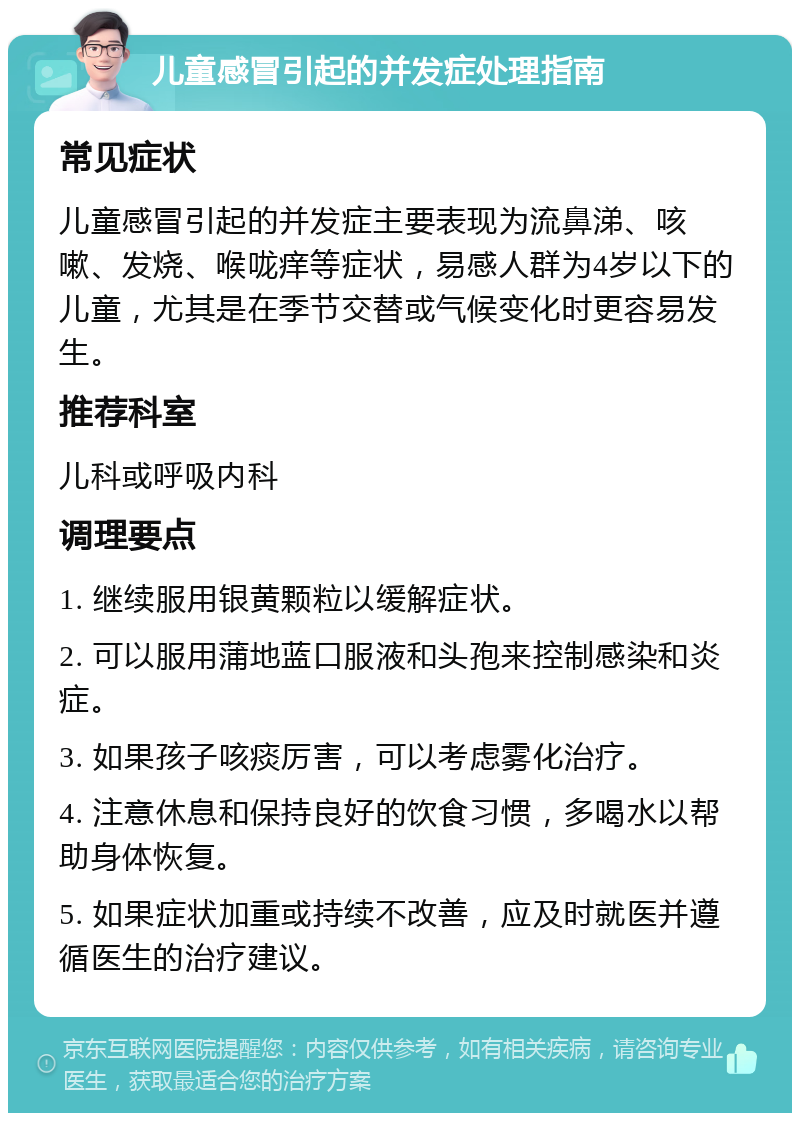 儿童感冒引起的并发症处理指南 常见症状 儿童感冒引起的并发症主要表现为流鼻涕、咳嗽、发烧、喉咙痒等症状，易感人群为4岁以下的儿童，尤其是在季节交替或气候变化时更容易发生。 推荐科室 儿科或呼吸内科 调理要点 1. 继续服用银黄颗粒以缓解症状。 2. 可以服用蒲地蓝口服液和头孢来控制感染和炎症。 3. 如果孩子咳痰厉害，可以考虑雾化治疗。 4. 注意休息和保持良好的饮食习惯，多喝水以帮助身体恢复。 5. 如果症状加重或持续不改善，应及时就医并遵循医生的治疗建议。