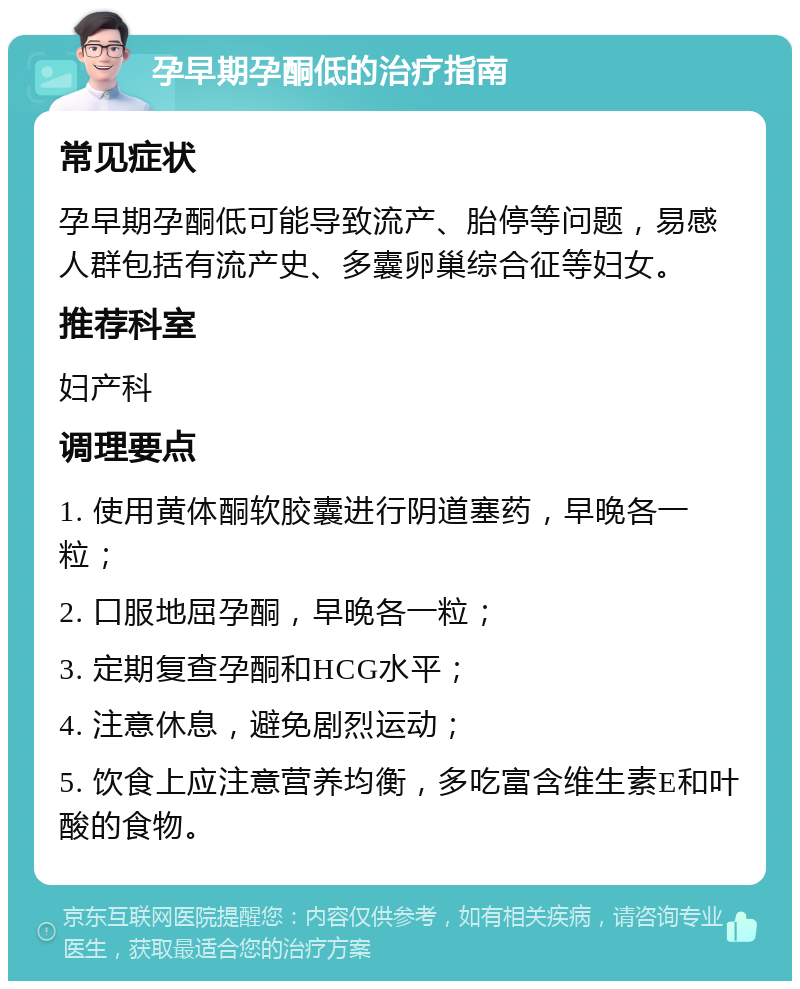 孕早期孕酮低的治疗指南 常见症状 孕早期孕酮低可能导致流产、胎停等问题，易感人群包括有流产史、多囊卵巢综合征等妇女。 推荐科室 妇产科 调理要点 1. 使用黄体酮软胶囊进行阴道塞药，早晚各一粒； 2. 口服地屈孕酮，早晚各一粒； 3. 定期复查孕酮和HCG水平； 4. 注意休息，避免剧烈运动； 5. 饮食上应注意营养均衡，多吃富含维生素E和叶酸的食物。