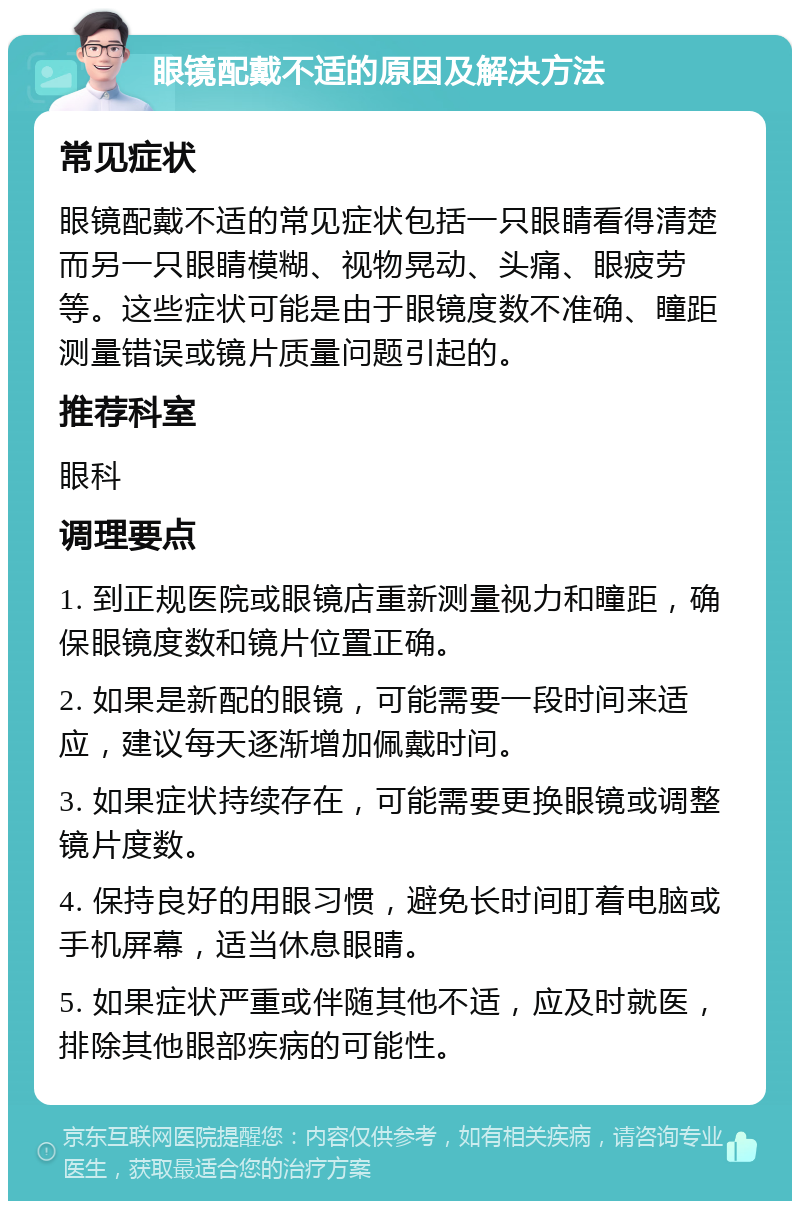 眼镜配戴不适的原因及解决方法 常见症状 眼镜配戴不适的常见症状包括一只眼睛看得清楚而另一只眼睛模糊、视物晃动、头痛、眼疲劳等。这些症状可能是由于眼镜度数不准确、瞳距测量错误或镜片质量问题引起的。 推荐科室 眼科 调理要点 1. 到正规医院或眼镜店重新测量视力和瞳距，确保眼镜度数和镜片位置正确。 2. 如果是新配的眼镜，可能需要一段时间来适应，建议每天逐渐增加佩戴时间。 3. 如果症状持续存在，可能需要更换眼镜或调整镜片度数。 4. 保持良好的用眼习惯，避免长时间盯着电脑或手机屏幕，适当休息眼睛。 5. 如果症状严重或伴随其他不适，应及时就医，排除其他眼部疾病的可能性。