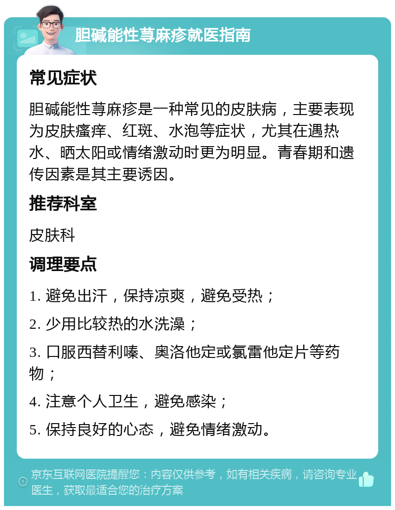 胆碱能性荨麻疹就医指南 常见症状 胆碱能性荨麻疹是一种常见的皮肤病，主要表现为皮肤瘙痒、红斑、水泡等症状，尤其在遇热水、晒太阳或情绪激动时更为明显。青春期和遗传因素是其主要诱因。 推荐科室 皮肤科 调理要点 1. 避免出汗，保持凉爽，避免受热； 2. 少用比较热的水洗澡； 3. 口服西替利嗪、奥洛他定或氯雷他定片等药物； 4. 注意个人卫生，避免感染； 5. 保持良好的心态，避免情绪激动。