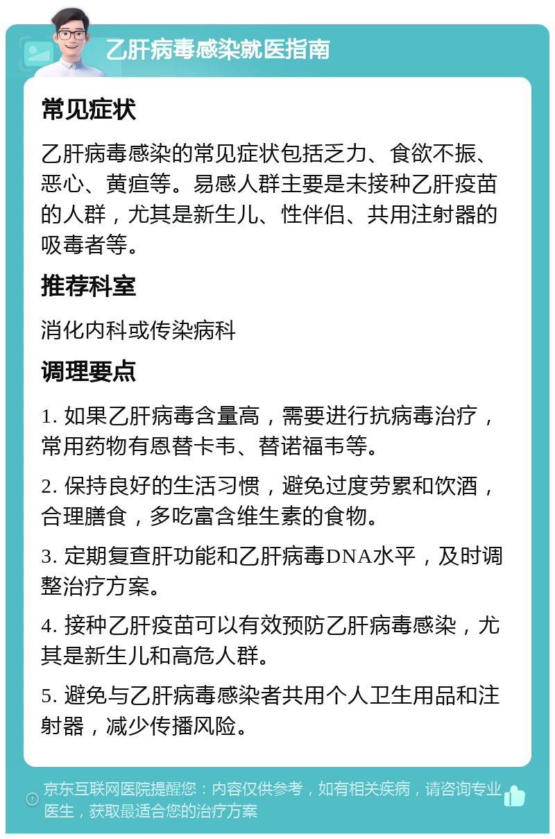 乙肝病毒感染就医指南 常见症状 乙肝病毒感染的常见症状包括乏力、食欲不振、恶心、黄疸等。易感人群主要是未接种乙肝疫苗的人群，尤其是新生儿、性伴侣、共用注射器的吸毒者等。 推荐科室 消化内科或传染病科 调理要点 1. 如果乙肝病毒含量高，需要进行抗病毒治疗，常用药物有恩替卡韦、替诺福韦等。 2. 保持良好的生活习惯，避免过度劳累和饮酒，合理膳食，多吃富含维生素的食物。 3. 定期复查肝功能和乙肝病毒DNA水平，及时调整治疗方案。 4. 接种乙肝疫苗可以有效预防乙肝病毒感染，尤其是新生儿和高危人群。 5. 避免与乙肝病毒感染者共用个人卫生用品和注射器，减少传播风险。