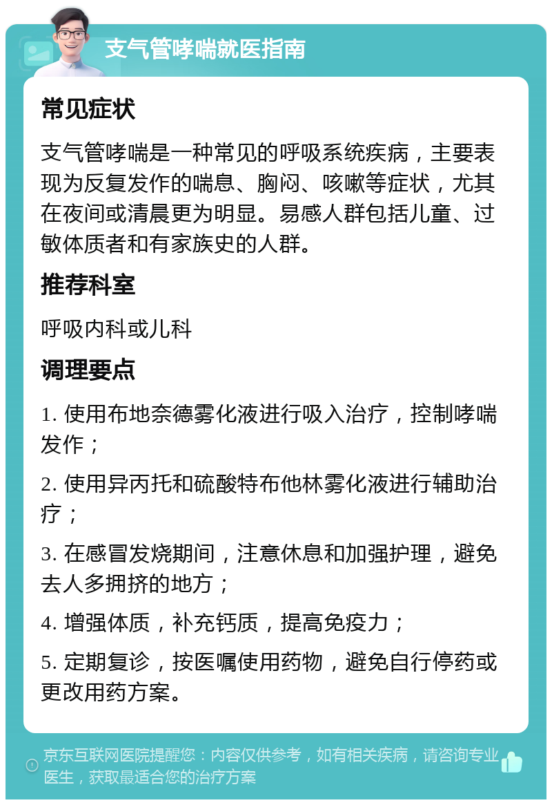 支气管哮喘就医指南 常见症状 支气管哮喘是一种常见的呼吸系统疾病，主要表现为反复发作的喘息、胸闷、咳嗽等症状，尤其在夜间或清晨更为明显。易感人群包括儿童、过敏体质者和有家族史的人群。 推荐科室 呼吸内科或儿科 调理要点 1. 使用布地奈德雾化液进行吸入治疗，控制哮喘发作； 2. 使用异丙托和硫酸特布他林雾化液进行辅助治疗； 3. 在感冒发烧期间，注意休息和加强护理，避免去人多拥挤的地方； 4. 增强体质，补充钙质，提高免疫力； 5. 定期复诊，按医嘱使用药物，避免自行停药或更改用药方案。