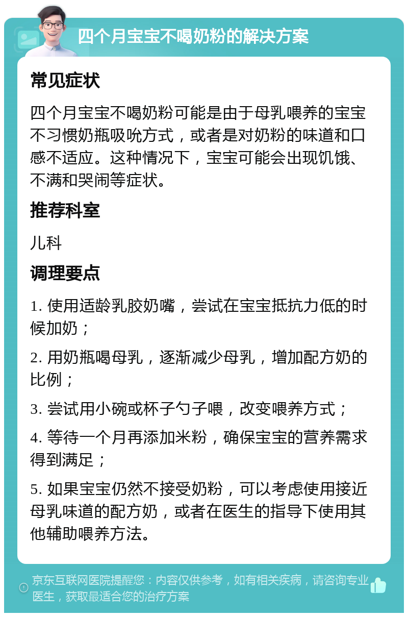 四个月宝宝不喝奶粉的解决方案 常见症状 四个月宝宝不喝奶粉可能是由于母乳喂养的宝宝不习惯奶瓶吸吮方式，或者是对奶粉的味道和口感不适应。这种情况下，宝宝可能会出现饥饿、不满和哭闹等症状。 推荐科室 儿科 调理要点 1. 使用适龄乳胶奶嘴，尝试在宝宝抵抗力低的时候加奶； 2. 用奶瓶喝母乳，逐渐减少母乳，增加配方奶的比例； 3. 尝试用小碗或杯子勺子喂，改变喂养方式； 4. 等待一个月再添加米粉，确保宝宝的营养需求得到满足； 5. 如果宝宝仍然不接受奶粉，可以考虑使用接近母乳味道的配方奶，或者在医生的指导下使用其他辅助喂养方法。