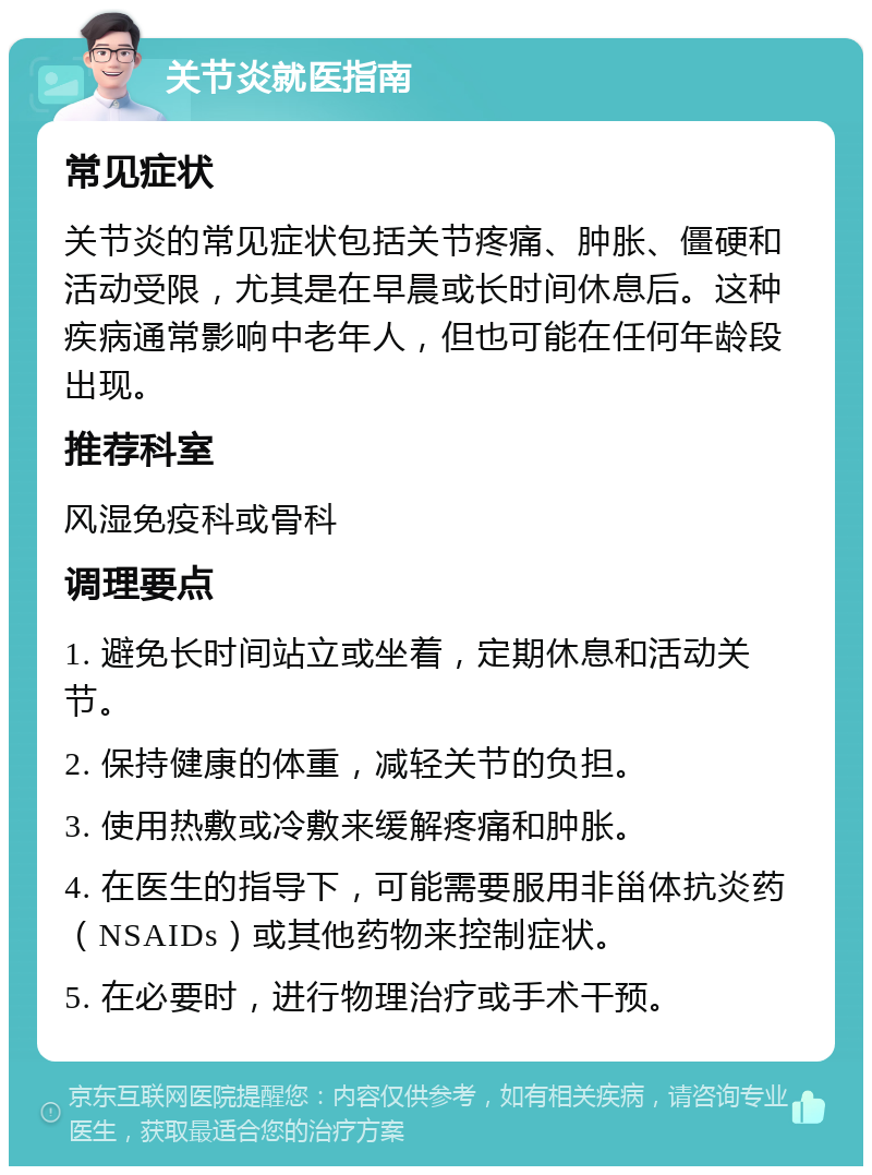 关节炎就医指南 常见症状 关节炎的常见症状包括关节疼痛、肿胀、僵硬和活动受限，尤其是在早晨或长时间休息后。这种疾病通常影响中老年人，但也可能在任何年龄段出现。 推荐科室 风湿免疫科或骨科 调理要点 1. 避免长时间站立或坐着，定期休息和活动关节。 2. 保持健康的体重，减轻关节的负担。 3. 使用热敷或冷敷来缓解疼痛和肿胀。 4. 在医生的指导下，可能需要服用非甾体抗炎药（NSAIDs）或其他药物来控制症状。 5. 在必要时，进行物理治疗或手术干预。