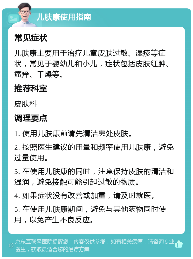 儿肤康使用指南 常见症状 儿肤康主要用于治疗儿童皮肤过敏、湿疹等症状，常见于婴幼儿和小儿，症状包括皮肤红肿、瘙痒、干燥等。 推荐科室 皮肤科 调理要点 1. 使用儿肤康前请先清洁患处皮肤。 2. 按照医生建议的用量和频率使用儿肤康，避免过量使用。 3. 在使用儿肤康的同时，注意保持皮肤的清洁和湿润，避免接触可能引起过敏的物质。 4. 如果症状没有改善或加重，请及时就医。 5. 在使用儿肤康期间，避免与其他药物同时使用，以免产生不良反应。