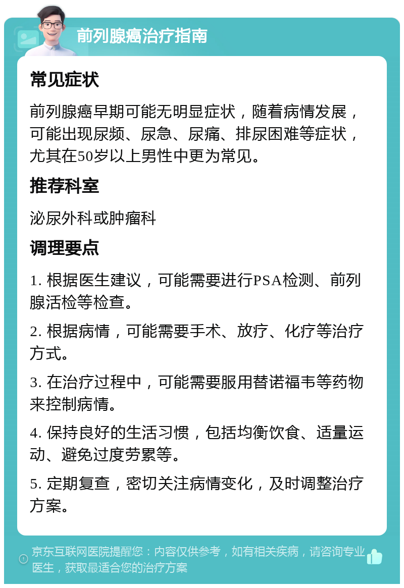 前列腺癌治疗指南 常见症状 前列腺癌早期可能无明显症状，随着病情发展，可能出现尿频、尿急、尿痛、排尿困难等症状，尤其在50岁以上男性中更为常见。 推荐科室 泌尿外科或肿瘤科 调理要点 1. 根据医生建议，可能需要进行PSA检测、前列腺活检等检查。 2. 根据病情，可能需要手术、放疗、化疗等治疗方式。 3. 在治疗过程中，可能需要服用替诺福韦等药物来控制病情。 4. 保持良好的生活习惯，包括均衡饮食、适量运动、避免过度劳累等。 5. 定期复查，密切关注病情变化，及时调整治疗方案。