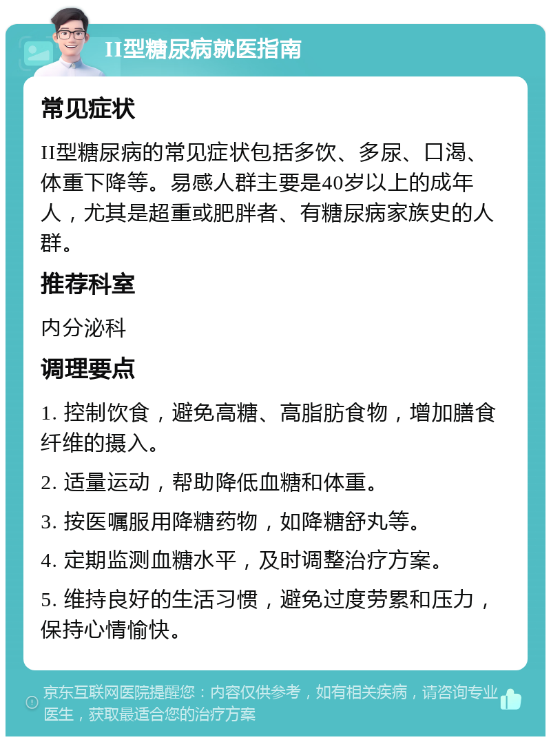 II型糖尿病就医指南 常见症状 II型糖尿病的常见症状包括多饮、多尿、口渴、体重下降等。易感人群主要是40岁以上的成年人，尤其是超重或肥胖者、有糖尿病家族史的人群。 推荐科室 内分泌科 调理要点 1. 控制饮食，避免高糖、高脂肪食物，增加膳食纤维的摄入。 2. 适量运动，帮助降低血糖和体重。 3. 按医嘱服用降糖药物，如降糖舒丸等。 4. 定期监测血糖水平，及时调整治疗方案。 5. 维持良好的生活习惯，避免过度劳累和压力，保持心情愉快。