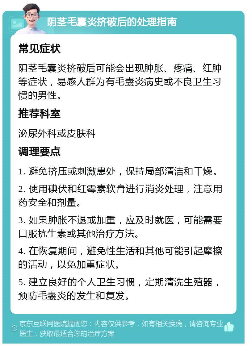 阴茎毛囊炎挤破后的处理指南 常见症状 阴茎毛囊炎挤破后可能会出现肿胀、疼痛、红肿等症状，易感人群为有毛囊炎病史或不良卫生习惯的男性。 推荐科室 泌尿外科或皮肤科 调理要点 1. 避免挤压或刺激患处，保持局部清洁和干燥。 2. 使用碘伏和红霉素软膏进行消炎处理，注意用药安全和剂量。 3. 如果肿胀不退或加重，应及时就医，可能需要口服抗生素或其他治疗方法。 4. 在恢复期间，避免性生活和其他可能引起摩擦的活动，以免加重症状。 5. 建立良好的个人卫生习惯，定期清洗生殖器，预防毛囊炎的发生和复发。