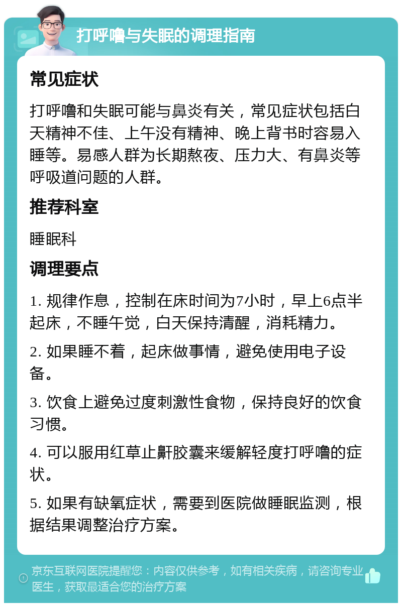 打呼噜与失眠的调理指南 常见症状 打呼噜和失眠可能与鼻炎有关，常见症状包括白天精神不佳、上午没有精神、晚上背书时容易入睡等。易感人群为长期熬夜、压力大、有鼻炎等呼吸道问题的人群。 推荐科室 睡眠科 调理要点 1. 规律作息，控制在床时间为7小时，早上6点半起床，不睡午觉，白天保持清醒，消耗精力。 2. 如果睡不着，起床做事情，避免使用电子设备。 3. 饮食上避免过度刺激性食物，保持良好的饮食习惯。 4. 可以服用红草止鼾胶囊来缓解轻度打呼噜的症状。 5. 如果有缺氧症状，需要到医院做睡眠监测，根据结果调整治疗方案。