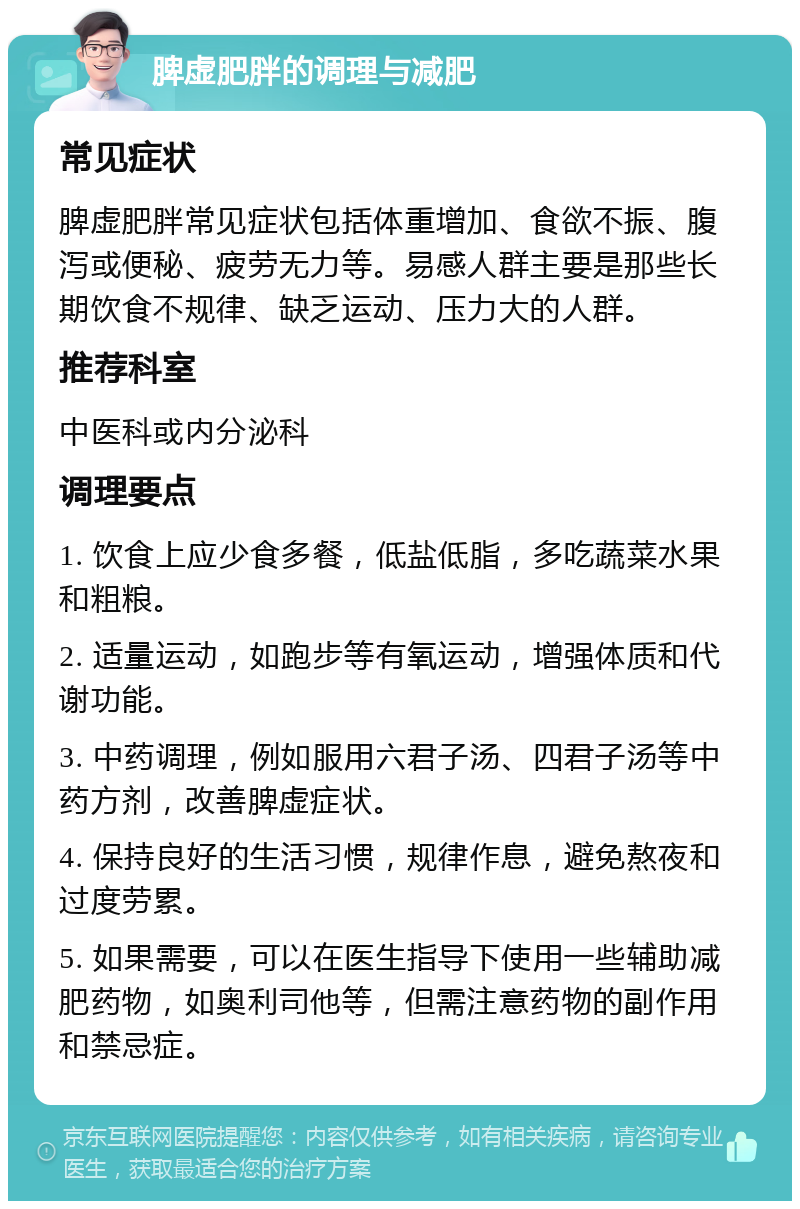 脾虚肥胖的调理与减肥 常见症状 脾虚肥胖常见症状包括体重增加、食欲不振、腹泻或便秘、疲劳无力等。易感人群主要是那些长期饮食不规律、缺乏运动、压力大的人群。 推荐科室 中医科或内分泌科 调理要点 1. 饮食上应少食多餐，低盐低脂，多吃蔬菜水果和粗粮。 2. 适量运动，如跑步等有氧运动，增强体质和代谢功能。 3. 中药调理，例如服用六君子汤、四君子汤等中药方剂，改善脾虚症状。 4. 保持良好的生活习惯，规律作息，避免熬夜和过度劳累。 5. 如果需要，可以在医生指导下使用一些辅助减肥药物，如奥利司他等，但需注意药物的副作用和禁忌症。