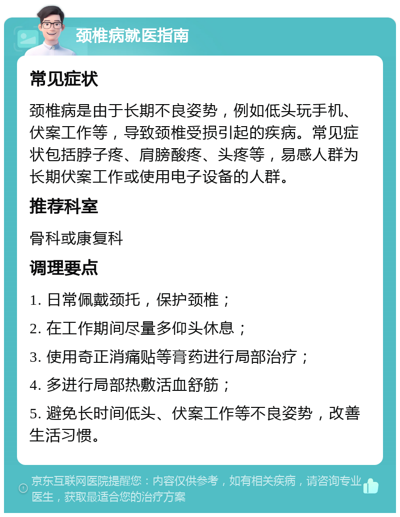 颈椎病就医指南 常见症状 颈椎病是由于长期不良姿势，例如低头玩手机、伏案工作等，导致颈椎受损引起的疾病。常见症状包括脖子疼、肩膀酸疼、头疼等，易感人群为长期伏案工作或使用电子设备的人群。 推荐科室 骨科或康复科 调理要点 1. 日常佩戴颈托，保护颈椎； 2. 在工作期间尽量多仰头休息； 3. 使用奇正消痛贴等膏药进行局部治疗； 4. 多进行局部热敷活血舒筋； 5. 避免长时间低头、伏案工作等不良姿势，改善生活习惯。