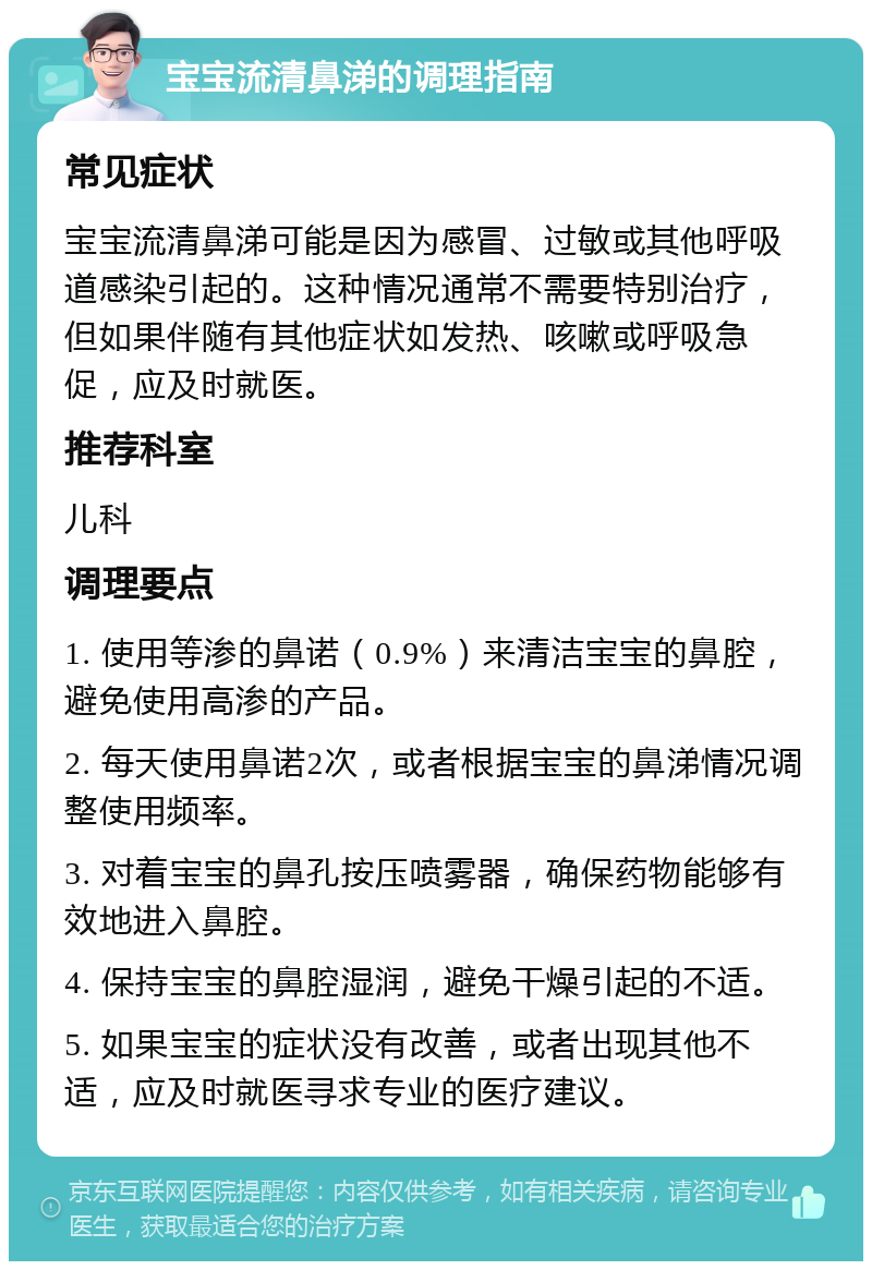 宝宝流清鼻涕的调理指南 常见症状 宝宝流清鼻涕可能是因为感冒、过敏或其他呼吸道感染引起的。这种情况通常不需要特别治疗，但如果伴随有其他症状如发热、咳嗽或呼吸急促，应及时就医。 推荐科室 儿科 调理要点 1. 使用等渗的鼻诺（0.9%）来清洁宝宝的鼻腔，避免使用高渗的产品。 2. 每天使用鼻诺2次，或者根据宝宝的鼻涕情况调整使用频率。 3. 对着宝宝的鼻孔按压喷雾器，确保药物能够有效地进入鼻腔。 4. 保持宝宝的鼻腔湿润，避免干燥引起的不适。 5. 如果宝宝的症状没有改善，或者出现其他不适，应及时就医寻求专业的医疗建议。