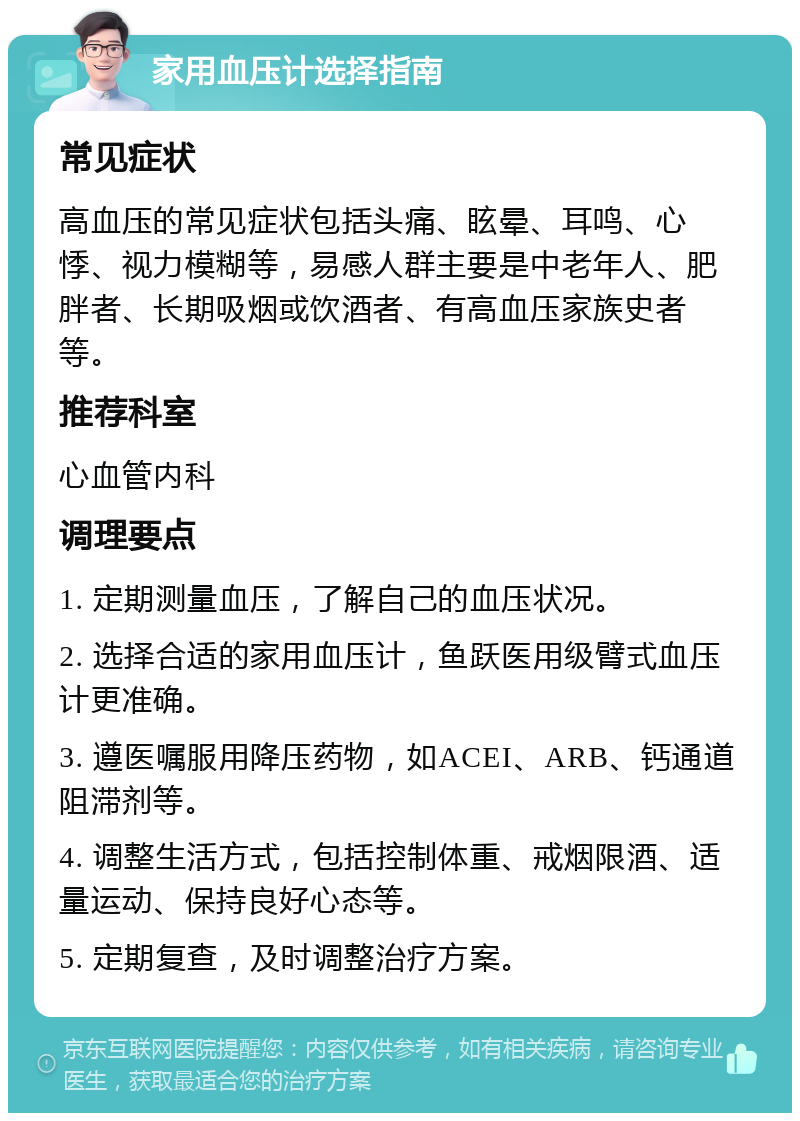 家用血压计选择指南 常见症状 高血压的常见症状包括头痛、眩晕、耳鸣、心悸、视力模糊等，易感人群主要是中老年人、肥胖者、长期吸烟或饮酒者、有高血压家族史者等。 推荐科室 心血管内科 调理要点 1. 定期测量血压，了解自己的血压状况。 2. 选择合适的家用血压计，鱼跃医用级臂式血压计更准确。 3. 遵医嘱服用降压药物，如ACEI、ARB、钙通道阻滞剂等。 4. 调整生活方式，包括控制体重、戒烟限酒、适量运动、保持良好心态等。 5. 定期复查，及时调整治疗方案。