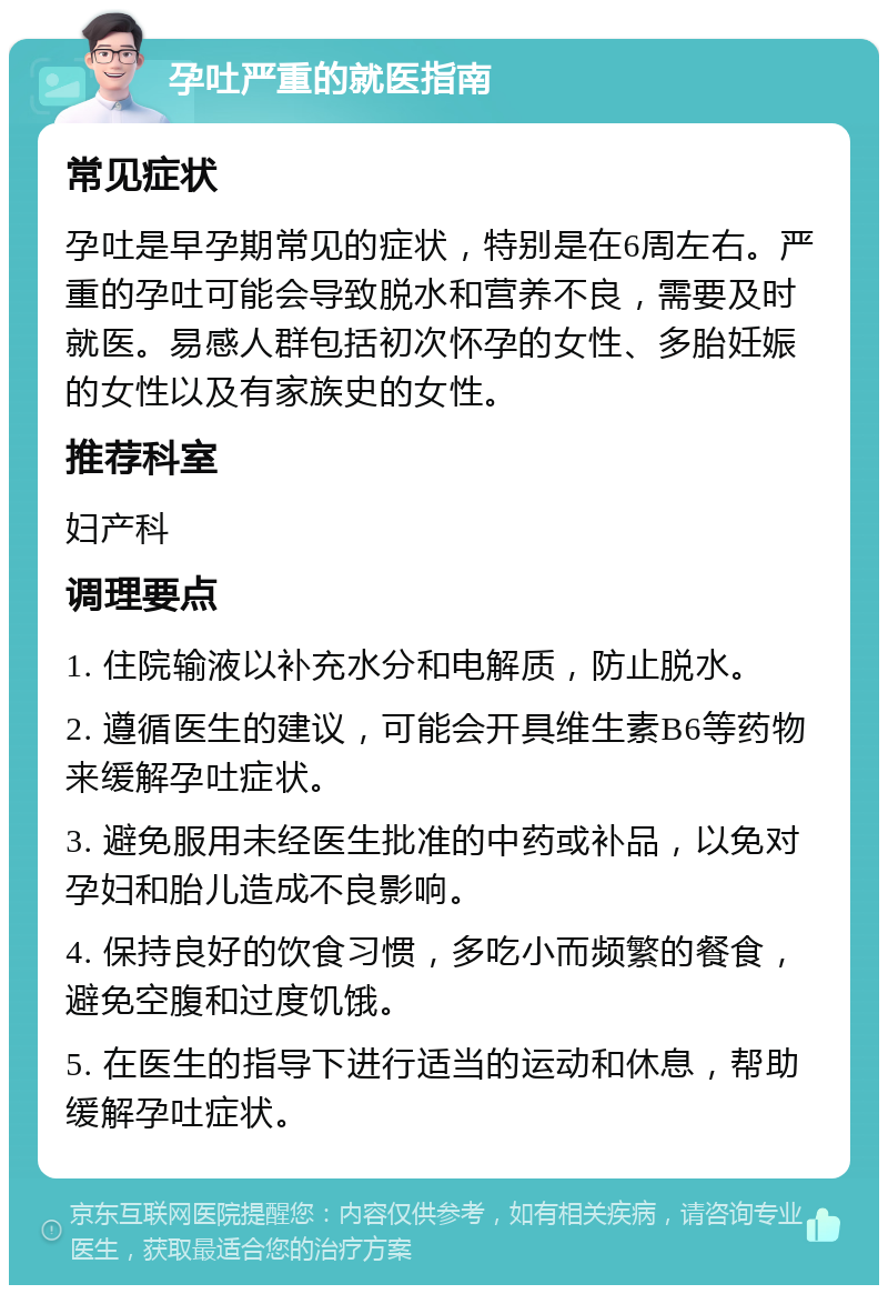 孕吐严重的就医指南 常见症状 孕吐是早孕期常见的症状，特别是在6周左右。严重的孕吐可能会导致脱水和营养不良，需要及时就医。易感人群包括初次怀孕的女性、多胎妊娠的女性以及有家族史的女性。 推荐科室 妇产科 调理要点 1. 住院输液以补充水分和电解质，防止脱水。 2. 遵循医生的建议，可能会开具维生素B6等药物来缓解孕吐症状。 3. 避免服用未经医生批准的中药或补品，以免对孕妇和胎儿造成不良影响。 4. 保持良好的饮食习惯，多吃小而频繁的餐食，避免空腹和过度饥饿。 5. 在医生的指导下进行适当的运动和休息，帮助缓解孕吐症状。