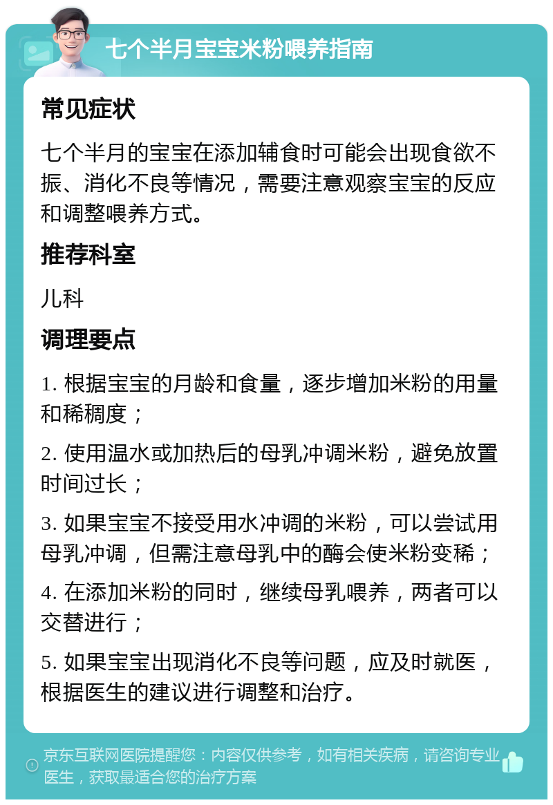 七个半月宝宝米粉喂养指南 常见症状 七个半月的宝宝在添加辅食时可能会出现食欲不振、消化不良等情况，需要注意观察宝宝的反应和调整喂养方式。 推荐科室 儿科 调理要点 1. 根据宝宝的月龄和食量，逐步增加米粉的用量和稀稠度； 2. 使用温水或加热后的母乳冲调米粉，避免放置时间过长； 3. 如果宝宝不接受用水冲调的米粉，可以尝试用母乳冲调，但需注意母乳中的酶会使米粉变稀； 4. 在添加米粉的同时，继续母乳喂养，两者可以交替进行； 5. 如果宝宝出现消化不良等问题，应及时就医，根据医生的建议进行调整和治疗。