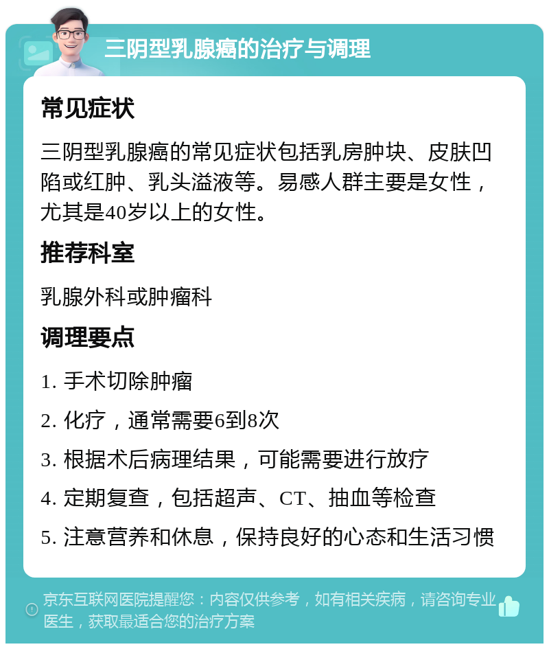 三阴型乳腺癌的治疗与调理 常见症状 三阴型乳腺癌的常见症状包括乳房肿块、皮肤凹陷或红肿、乳头溢液等。易感人群主要是女性，尤其是40岁以上的女性。 推荐科室 乳腺外科或肿瘤科 调理要点 1. 手术切除肿瘤 2. 化疗，通常需要6到8次 3. 根据术后病理结果，可能需要进行放疗 4. 定期复查，包括超声、CT、抽血等检查 5. 注意营养和休息，保持良好的心态和生活习惯