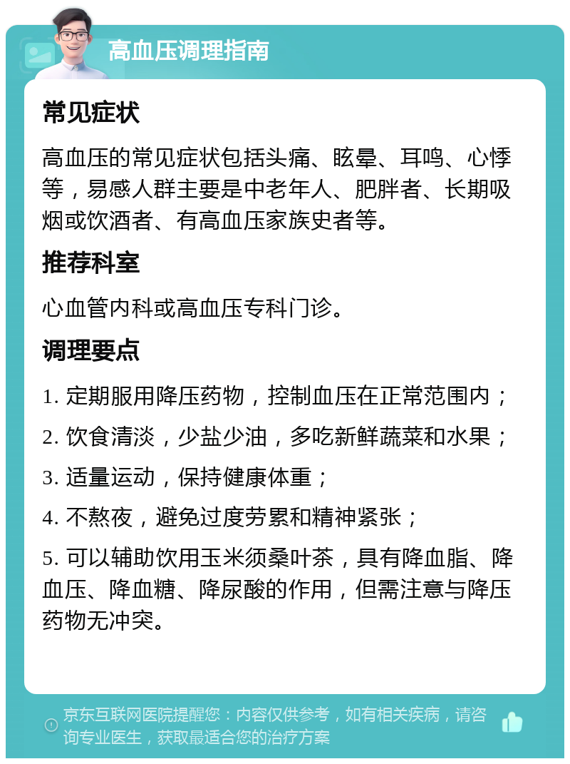 高血压调理指南 常见症状 高血压的常见症状包括头痛、眩晕、耳鸣、心悸等，易感人群主要是中老年人、肥胖者、长期吸烟或饮酒者、有高血压家族史者等。 推荐科室 心血管内科或高血压专科门诊。 调理要点 1. 定期服用降压药物，控制血压在正常范围内； 2. 饮食清淡，少盐少油，多吃新鲜蔬菜和水果； 3. 适量运动，保持健康体重； 4. 不熬夜，避免过度劳累和精神紧张； 5. 可以辅助饮用玉米须桑叶茶，具有降血脂、降血压、降血糖、降尿酸的作用，但需注意与降压药物无冲突。